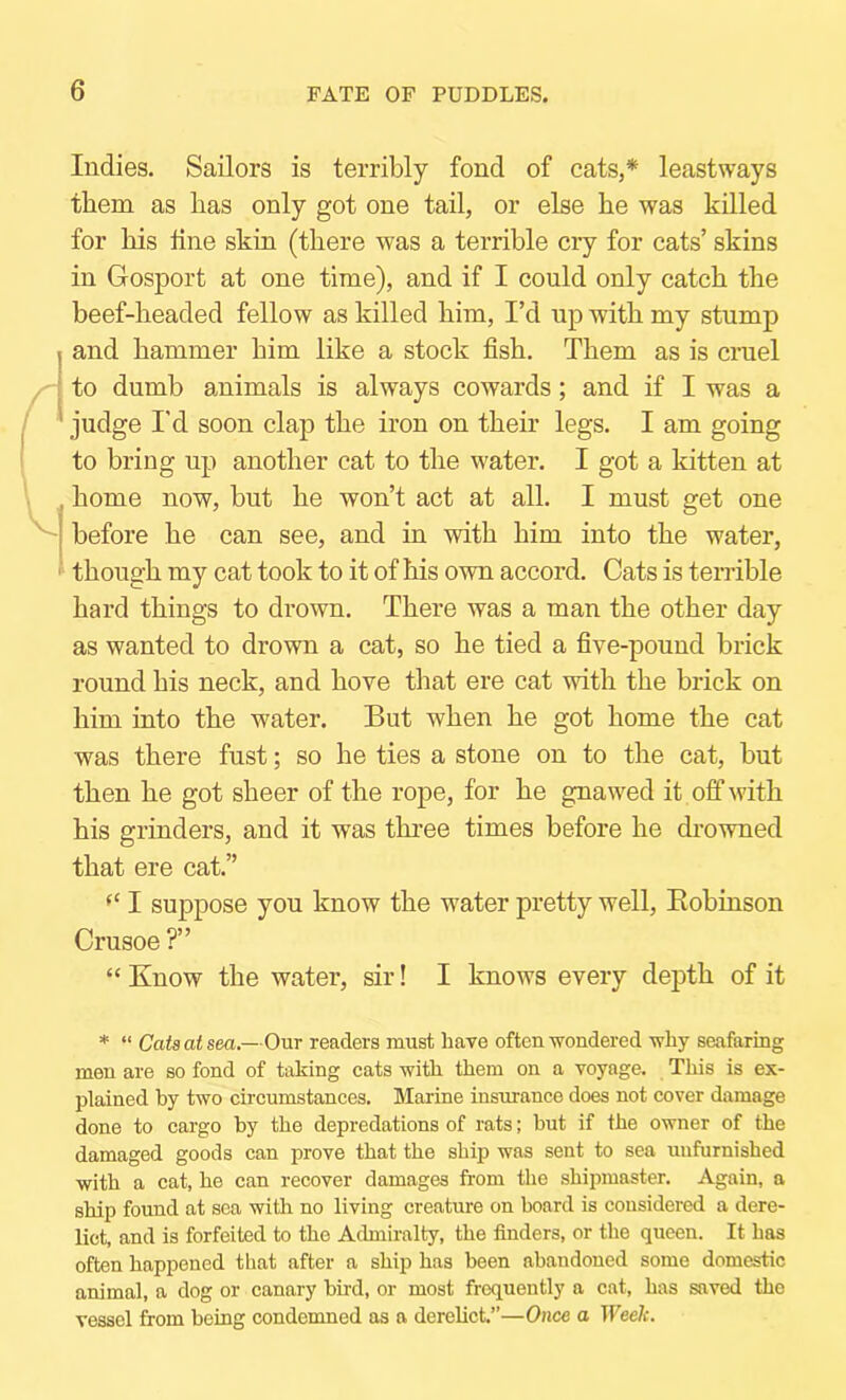 Indies. Sailors is terribly fond of cats,* leastways them as has only got one tail, or else he was killed for his tine skin (there was a terrible cry for cats’ skins in Gosport at one time), and if I could only catch the beef-headed fellow as killed him, I’d up with my stump and hammer him like a stock fish. Them as is cruel to dumb animals is always cowards; and if I was a judge I'd soon clap the iron on their legs. I am going to bring up another cat to the w'ater. I got a kitten at home now, but he won’t act at all. I must get one before he can see, and in with him into the water, though my cat took to it of his own accord. Cats is terrible hard things to di’own. There was a man the other day as wanted to drown a cat, so he tied a five-pound brick round his neck, and hove that ere cat with the brick on him into the water. But when he got home the cat was there fust; so he ties a stone on to the cat, but then he got sheer of the rope, for he gnawed it off with his grinders, and it was three times before he drowned that ere cat.” ‘‘ I suppose you know the water pretty well, Eobinson Crusoe ?” “ Know the water, sir! I knows every depth of it * “ Cats at sea.—Our readers must have often wondered why seafaring men are so fond of taking cats with them on a voyage. This is ex- plained by two circumstances. Marine insurance does not cover damage done to cargo hy the depredations of rats; hut if the owner of the damaged goods can prove that the ship was sent to sea unfurnished with a cat, he can recover damages from the shipmaster. Again, a ship found at sea with no living creature on board is considered a dere- lict, and is forfeited to the Admiralty, the finders, or the queen. It has often happened that after a ship has been abandoned some domestic animal, a dog or canary bird, or most frequently a cat, has saved the vessel from being condemned as a derelict.”—Once a Week.