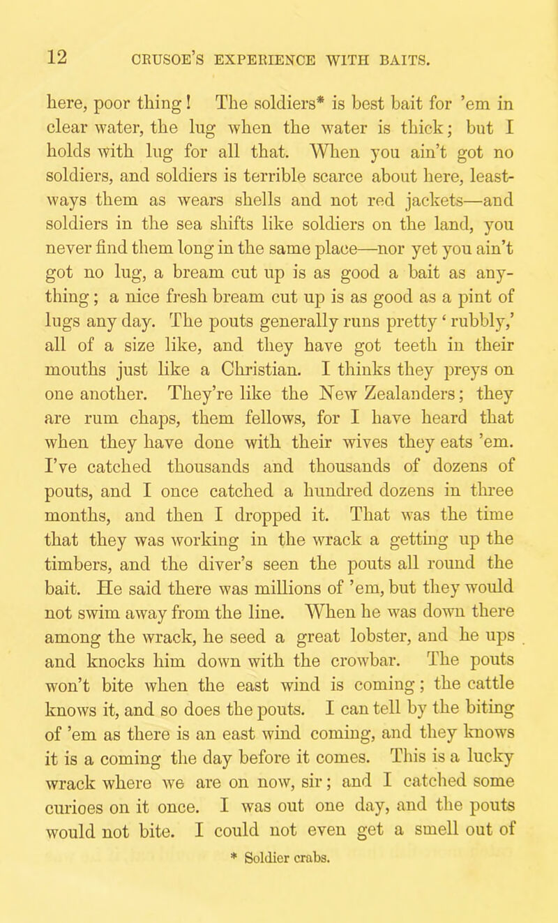 here, poor thing! The soldiers* is best bait for ’em in clear water, the lug when the water is thick; but I holds with lug for all that. When you ain’t got no soldiers, and soldiers is terrible scarce about here, least- ways them as wears shells and not red jackets—and soldiers in the sea shifts like soldiers on the land, you never find them long in the same place—^nor yet you ain’t got no lug, a bream cut up is as good a bait as any- thing ; a nice fresh bream cut up is as good as a pint of lugs any day. The pouts generally runs pretty ‘ rubbly,’ all of a size like, and they have got teeth in their mouths just like a Christian. I thinks they preys on one another. They’re like the New Zealanders; they are rum chaps, them fellows, for I have heard that when they have done with their wives they eats ’em. I’ve catched thousands and thousands of dozens of pouts, and I once catched a hundred dozens in three months, and then I dropped it. That was the time that they was working in the wrack a getting up the timbers, and the diver’s seen the pouts all round the bait. He said there was millions of ’em, but they would not swim away from the line. When he was down there among the wrack, he seed a great lobster, and he ups and knocks him down with the crowbar. The pouts won’t bite when the east wind is coming; the cattle knows it, and so does the pouts. I can tell by the biting of ’em as there is an east wind coming, and they knows it is a coming the day before it comes. This is a lucky wrack where we are on now, sir; and I catched some curioes on it once. I was out one day, and the pouts would not bite. I could not even get a smell out of ♦ Soldier crabs.