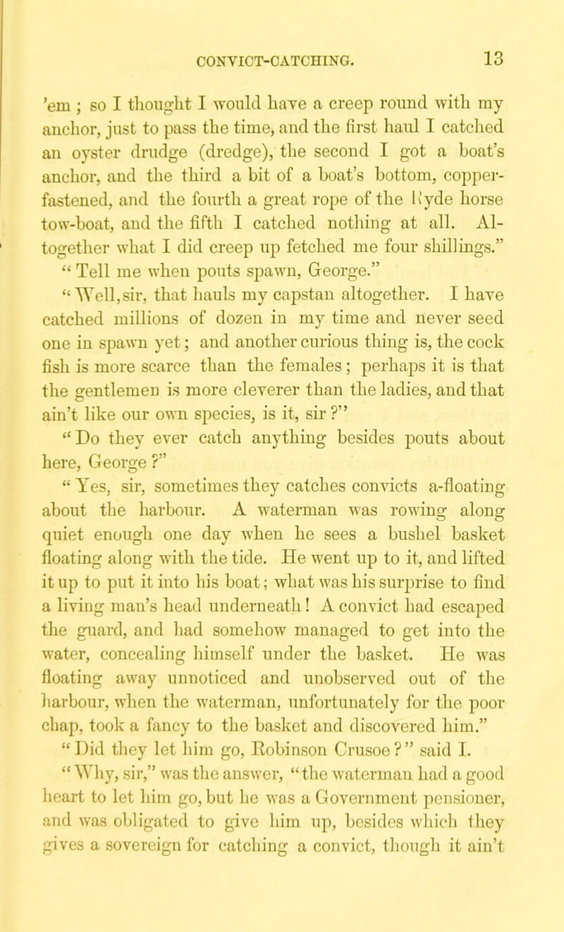 ’em ; so I thought I would have a creep round with my anchor, just to pass the time, and the first haul I catched an oyster drudge (dredge), the second I got a boat’s anchor, and the third a bit of a boat’s bottom, copper- fastened, and the fourth a great rope of the Hyde horse tow-boat, and the fifth I catched nothing at all. Al- together what I did creep up fetched me four shillings.” “ Tell me when pouts spawn, George.” “Well, sir, that hauls my capstan altogether. I have catched millions of dozen in my time and never seed one in spawn yet; and another curious thing is, the cock fish is more scarce than the females; perhaps it is that the gentlemen is more cleverer than the ladies, and that ain’t like our own species, is it, sir ?” “Do they ever catch anything besides iDouts about here, George ?” “Yes, sir, sometimes they catches convicts a-floating about the harbour. A waterman was rowing along quiet enough one day when he sees a bushel basket floating along with the tide. He went up to it, and lifted it up to put it into his boat; what was his surprise to find a living man’s head underneath! A convict had escaped the guard, and had somehow managed to get into the water, concealing himself under the basket. He was floating away unnoticed and unobserved out of the harbour, when the waterman, unfortunately for the poor chap, took a fancy to the basket and discovered him.” “ Did they let liim go, Eobinson Crusoe ? ” said I. “Why, sir,” was the answer, “the waterman had a good heart to let him go, but he was a Government pensioner, and was obligated to give him up, besides which they gives a sovereign for catching a convict, though it ain’t