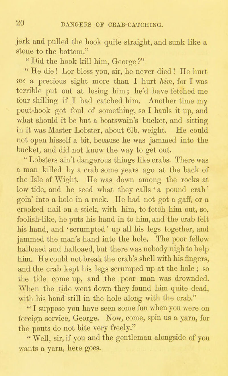 DANGERS OF CRAB-CATCHING. jerk and pulled the hook quite straight, and sunk like a stone to the bottom.” “ Did the hook kill him, George ?” “ He die! Lor bless you, sir, he never died! He hurt me a precious sight more than I hurt him, for I was terrible put out at losing him; he’d have fetched me four shilling if I had catched him. Another time my pout-hook got foul of something, so I hauls it up, and what should it be but a boatswain’s bucket, and sitting in it was Master Lobster, about 61b. weight. He could not open hisself a bit, because he was jammed into the bucket, and did not know the way to get Out. “ Lobsters ain’t dangerous things like crabs. There was a man killed by a crab some years ago at the back of the Isle of Wight. He was down among the rocks at low tide, and he seed what they calls ‘ a pound crab ’ goin’ into a hole in a rock. He had not got a gaJff, or a crooked nail on a stick, with him, to fetch him out, so, foolish-hke, he puts his hand in to him, and the crab felt his hand, and ‘ scrumpted ’ up all his legs together, and jammed the man’s hand into the hole. The poor feUow halloaed and halloaed, but there was nobody nigh to help him. He could not break the crab’s shell with his fingers, and the crab kept his legs scrumped up at the hole; so the tide come up, and the poor man was drownded. When the tide went down they found him quite dead, with his hand still in the hole along with the crab.” “ I suppose you have seen some fun when you were on foreign service, George. Now, come, spin us a yarn, for the pouts do not bite very freely.” “ Well, sir, if you and the gentleman alongside of you wants a yarn, here goes.