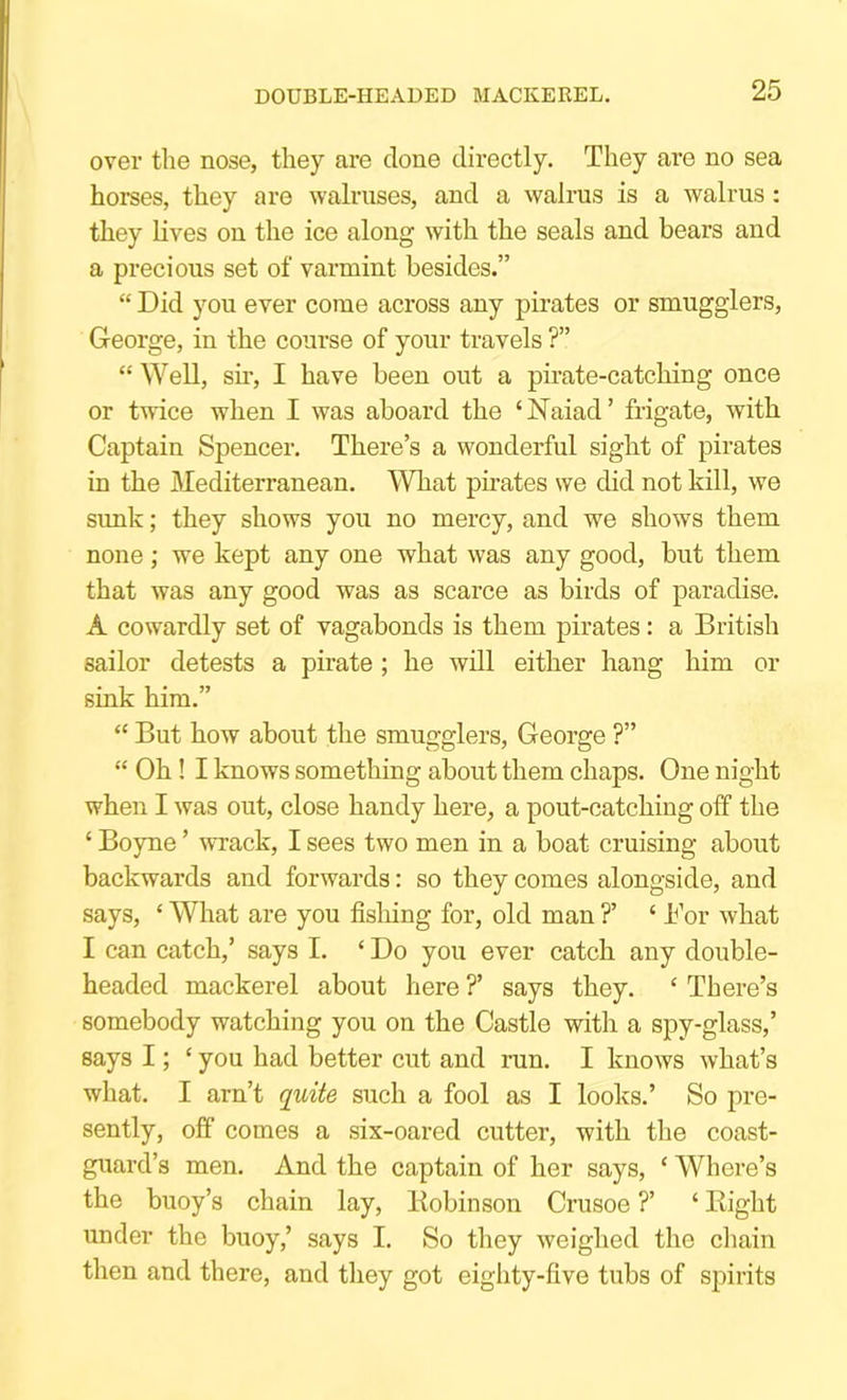 DOUBLE-HEADED MACKEREL. over the nose, they are done directly. They are no sea horses, they are walruses, and a walrus is a walrus; they lives on the ice along with the seals and bears and a precious set of varmint besides.” “ Did you ever come across any pirates or smugglers, George, in the course of your travels ?” “ Well, sir, I have been out a pirate-catching once or twice when I was aboard the ‘Naiad’ frigate, with Captain Spencer. There’s a wonderful sight of pirates in the Mediterranean. What phates we did not kill, we simk; they shows you no mercy, and we shows them none; we kept any one what was any good, but them that was any good was as scarce as birds of paradise. A cowardly set of vagabonds is them pirates: a British sailor detests a pirate; he will either hang him or sink him.” “ But how about the smugglers, George ?” “ Oh ! I knows something about them chaps. One night when I was out, close handy here, a pout-catching off the ‘ Boyne ’ wTack, I sees two men in a boat cruising about backwards and forwards: so they comes alongside, and says, ‘ What are you fishing for, old man ?’ ‘ Bor what I can catch,’ says I. ‘ Do you ever catch any double- headed mackerel about here ?’ says they. ‘ There’s somebody watching you on the Castle with a spy-glass,’ says I; ‘ you had better cut and run. I knows what’s what. I arn’t quite such a fool as I looks.’ So pre- sently, off comes a six-oared cutter, with the coast- guard’s men. And the captain of her says, ‘ Where’s the buoy’s chain lay, Bobinson Crusoe ?’ ‘ Right under the buoy,’ says I. So they weighed the chain then and there, and they got eighty-five tubs of spirits