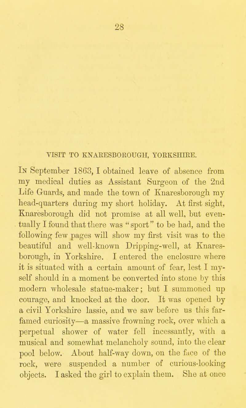 VISIT TO KNARESBOEOUGH, YORKSHIRE. In September 1863,1 obtained leave of absence from my medical duties as Assistant Surgeon of the 2nd Life Guards, and made tbe town of Knaresborougb my bead-quarters during my short holiday. At first sight, Knaresborough did not promise at all well, but even- tually I found that there was “ sport ” to be had, and the following few pages will show my first visit was to the beautiful and well-known Dripping-well, at Knares- borough, in Yorkshire. I entered the enclosure where it is situated with a certain amount of fear, lest I my- self should in a moment be converted into stone by this modern wholesale statue-maker; but I summoned up courage, and knocked at the door. It was opened by a civil Yorkshire lassie, and we saw before us this far- famed curiosity—a massive frowning rock, over which a perpetual shower of water fell incessantly, witli a musical and somewhat melancholy sound, into the clear pool below. About half-way down, on the fiice of the rock, were suspended a number of curious-looking objects. I asked the girl to explain them. She at once