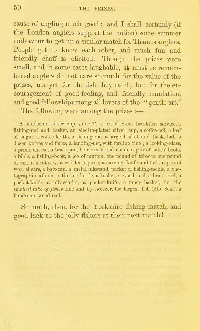 cause of angling much good ; and I shall certainly (if the London anglers support the notion) some summer endeavour to get up a similar match for Thames anglers. People get to know each other, and much fun and friendly chaff is elicited. Though the prizes were small, and in some cases laughable, it must be remem- bered anglers do not care so much for the value of the prizes, nor yet for the fish they catch, but for the en- com’agement of good feeling, and friendly emulation, and good fellow'sliip among all lovers of the “ gentle art.” The following were among the prizes :— A handsome silver cup, value 71., a set of china breakfast service, a fishing-rod and basket, an electro-plated silver cup, a cofiee-pot, a loaf of sugar, a coffee-kettle, a fishing-rod, a large basket and flask, half a dozen knives and forks, a landing-net, with fording ring; a looking-glass, a prime cheese, a bmss pan, hau-brush and comb, a pair of ladies’ hoots, a bible, a fishing-book, a leg of mutton, one pound of tobacco, one pound of tea, a meat-saw, a waistcoat-piece, a carving knife and fork, a pair of wool shears, a bait-can, a metal inkstand, packet of fishing-tackle, a pho- tographic album, a tin tea-kettle, a basket, a wood reel, a brass reel, a pocket-knife, a tobacco-jar, a pocket-knife, a fancy basket, for the smallest take of fish, a line and fly-tweezer, for largest fish (21b. 8oz.), a handsome wood reel. So much, then, for the Yorkshire fishing match, and good luck to the jolly fishers at their next match!