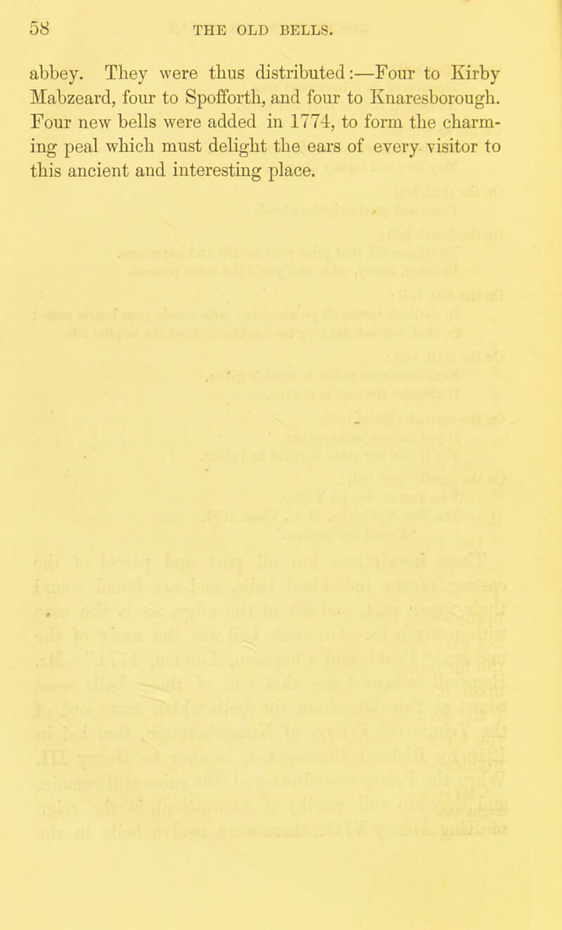 abbey. They were thus distributed:—Four to Kirby Mabzeard, four to Spofforth, and four to Knaresborough. Four new bells were added in 1774, to form the charm- ing peal which must delight the ears of every visitor to this ancient and interesting place.