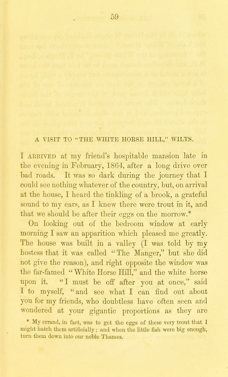 A VISIT TO “THE WHITE HOESE HILL,” WILTS. I ARRIVED at my friend’s hospitable mansion late in the evening in February, 1864, after a long drive over bad roads. It was so dark during the journey that I could see nothing whatever of the country, but, on arrival at the house, I heard the tinkling of a brook, a grateful sound to my ears, as I Itnew there were trout in it, and that we should be after their eggs on the morrow.* On looking out of the bedroom window at early morning I saw an apparition which pleased me greatly. The house was built in a valley (I was told by my hostess that it was called “ The Manger,” but she did not give the reason), and right opposite the window was the far-famed “ White Horse Hill,” and the white horse upon it. “ I must be off after you at once,” said I to myself, “and see what I can find out about you for my friends, who doubtless have often seen and wondered at your gigantic proportions as they are * My errand, in fact, was to get the eggs of these very trout that I might hatch them artificially; and when the little fish wore big enough, turn them down into our noble Thames.