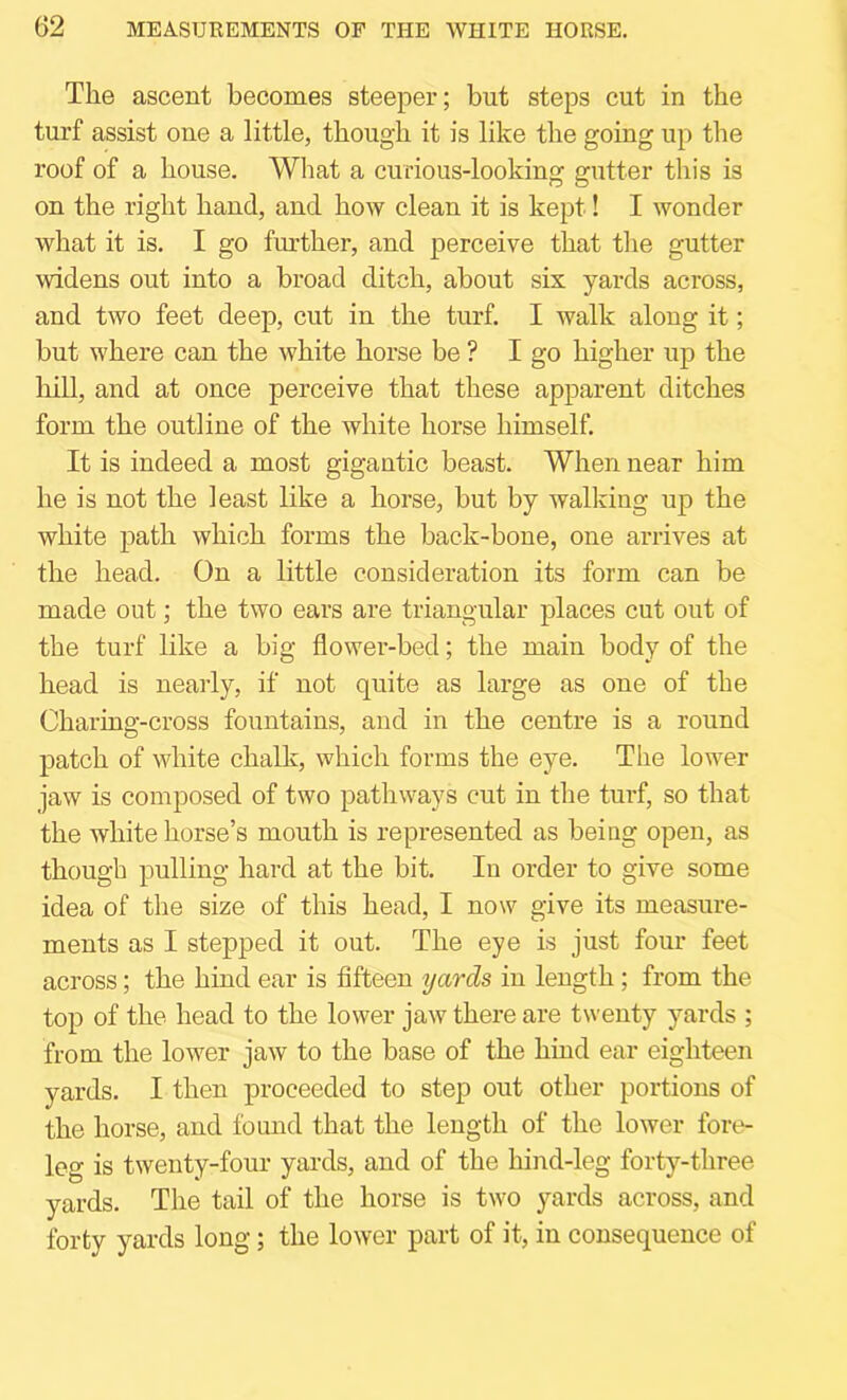 The ascent becomes steeper; but steps cut in the turf assist one a little, though it is like the going up the roof of a house. What a curious-looking gutter this is on the right hand, and how clean it is kept! I wonder what it is. I go further, and perceive that the gutter widens out into a broad ditch, about six yards across, and two feet deep, cut in the turf. I walk along it; but where can the white horse be ? I go higher up the liill, and at once perceive that these apparent ditches form the outline of the white horse himself. It is indeed a most gigantic beast. When near him he is not the least like a horse, but by walking up the white path which forms the back-bone, one arrives at the head. On a little consideration its form can be made out; the two ears are triangular places cut out of the turf like a big flower-bed; the main body of the head is nearly, if not quite as large as one of the Charing-cross fountains, and in the centre is a round patch of white chalk, which forms the eye. The lower jaw is composed of two pathways cut in the turf, so that the white horse’s mouth is represented as beiag open, as though pulling hard at the bit. In order to give some idea of the size of this head, I now give its measure- ments as I stepped it out. The eye is just four feet across; the hind ear is fifteen yards in length; from the top of the head to the lower jaw there are twenty yards ; from the lower jaw to the base of the hind ear eighteen yards. I then proceeded to step out other portions of the horse, and found that the length of the lower fore- leg is twenty-four yards, and of the hind-leg forty-three yards. The tail of the horse is two yards across, and forty yards long; the lower part of it, in consequence of