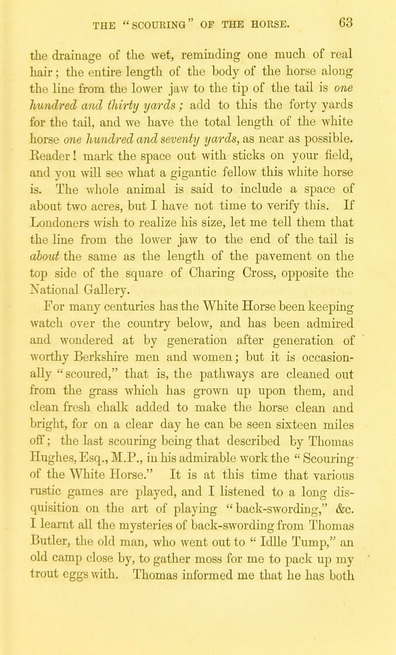 the drainage of the wet, reminding one much of real hair; the entire length of the body of the horse along the line from the lower jaw to the tip of the tail is one hundred and thirty yards ; add to this the forty yards for the tail, and we have the total length of the white horse one hundred and seventy yards, as near as possible. Eeader! mark the space out with sticks on your field, and you will see what a gigantic fellow this white horse is. The whole animal is said to include a space of about two acres, but I have not time to verify this. If Londoners wish to realize his size, let me teU them that the line from the lower jaw to the end of the tail is about the same as the length of the pavement on the tojD side of the square of Charing Cross, opposite the National Gallery. For many centuries has the White Horse been keeping watch over the country below, and has been admired and wondered at by generation after generation of worthy Berkshire men and women; but it is occasion- ally “scoured,” that is, the pathways are cleaned out from the grass which has grown up upon them, and clean fresh chalk added to make the horse clean and bright, for on a clear day he can be seen sixteen miles otf; the last scouring being that described by Thomas Hughes, Esq., M.P., in his admirable work the “ Scouring of the White Horse.” It is at this time that various rustic games are played, and I listened to a long dis- quisition on the art of playing “ back-swording,” &c. I learnt all the mysteries of back-swording from Thomas Butler, the old man, who went out to “ Idlle Tump,” an old camp close by, to gather moss for me to pack up my trout eggs with. Thomas informed me that he has both