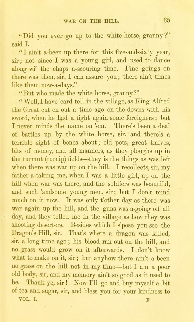 “ Did you ever go up to the white horse, granny ?” said I. “ I ain’t a-been up there for this five-and-sixty year, sir j not since I was a young girl, and used to dance along w'i’ the chaps a-scouring time. Fine goings on there was then, sir, I can assure you; there ain’t times like them now-a-days.” “ But who made the white horse, granny ?” “ Well, I have ’eard tell in the village, as King Alfred the Great cut en out a time ago on the downs with his sword, when he had a fight again some foreigners; but I never minds the name on ’em. There’s been a deal of battles up by the white horse, sir, and there’s a terrible sight of bones about; old pots, great knives, bits of money, and all manners, as they ploughs up in the turmut (turnip) fields—they is the things as was left when there was war up on the hill. I recollects, sw, my father a-taking me, when I was a little gud, up on the hill when war was there, and the soldiers was beautiful, and such ’andsome young men, sir; but I don’t mind much on it now. It was only t’other day as there was war again up the hill, and the guns was a-going off all day, and they telled me in the village as how they was shooting deserters. Besides which I s’pose you see the Dragon’s HiU, sir. That’s where a dragon was killed, sir, a long time ago ; his blood ran out on the hill, and no grass would grow on it afterwards. I don’t know what to make on it, sir; but anyhow there ain’t a-been no grass on the hill not in my time—but I am a poor old body, sir, and my memory ain’t so good as it used to be. Thank ye, sir! Now I’ll go and buy myself a bit of tea and sugar, sir, and bless you for your kindness to VOL. I. p