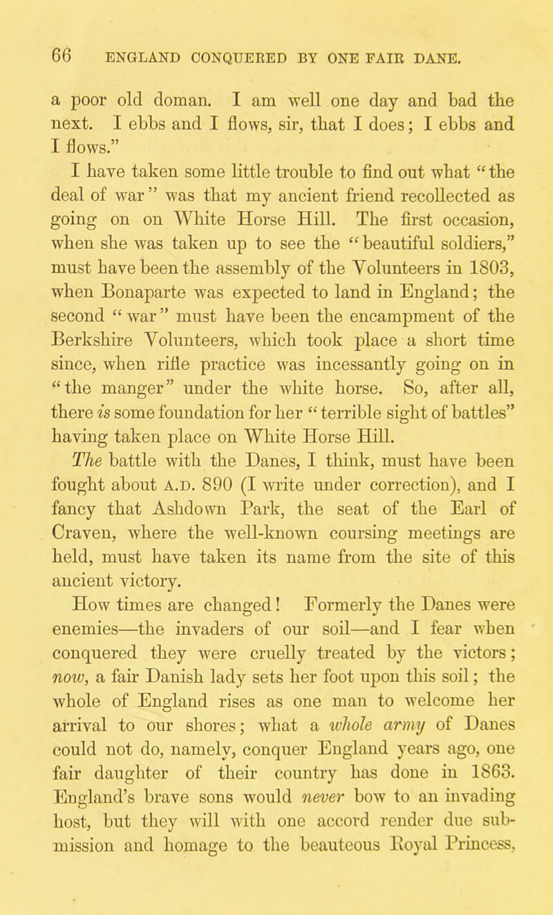 a poor old doman. I am well one day and bad the next, I ebbs and I flows, sir, that I does; I ebbs and I flows.” I have taken some little trouble to find out what “ the deal of war ” was that my ancient friend recollected as going on on White Horse Hill. The first occasion, when she was taken up to see the “ beautiful soldiers,” must have been the assembly of the Volunteers in 1803, when Bonaparte was expected to land in England; the second “ war ” must have been the encampment of the Berkshu'e Volunteers, which took place a short time since, when rifle practice was incessantly going on in “the manger” under the white horse. So, after all, there is some foundation for her “ terrible sight of battles” having taken place on White Horse Hill. The battle with the Danes, I think, must have been fought about a.d. 890 (I write under correction), and I fancy that Ashdown Park, the seat of the Earl of Craven, where the well-known coursing meetings are held, must have taken its name from the site of this ancient victory. How times are changed! Formerly the Danes were enemies—the invaders of our soil—and I fear when ' conquered they were cruelly treated by the victors; now, a fan* Danish lady sets her foot upon this soil; the whole of England rises as one man to welcome her arrival to our shores; what a whole army of Danes could not do, namely, conquer England years ago, one fair daughter of their country has done in 1863. England’s brave sons would never bow to an invading host, but they will with one accord render due sub- mission and homage to the beauteous Eoyal Princess,