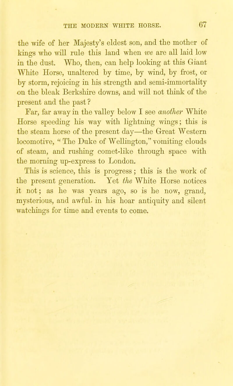 the wife of her Majesty’s eldest son, and the mother of kinofs who will rule this land when ive are all laid low in the dust. Who, then, can help looking at this Giant White Horse, unaltered by time, by wind, by frost, or by storm, rejoicing in his strength and semi-immortality on the bleak Berkshire downs, and will not think of the present and the past ? Fax*, far away in the valley below I see another White Horse speeding his way with lightning wings; this is the steam horse of the present day—the Great Western locomotive, “ The Duke of Wellington,” vomiting clouds of steam, and rushing comet-like through space with the morning up-express to London. This is science, this is progress; this is the work of the present generation. Yet the White Horse notices it not; as he was years ago, so is he now, grand, mysterious, and awful- in his hoar antiquity and silent watchings for time and events to come.