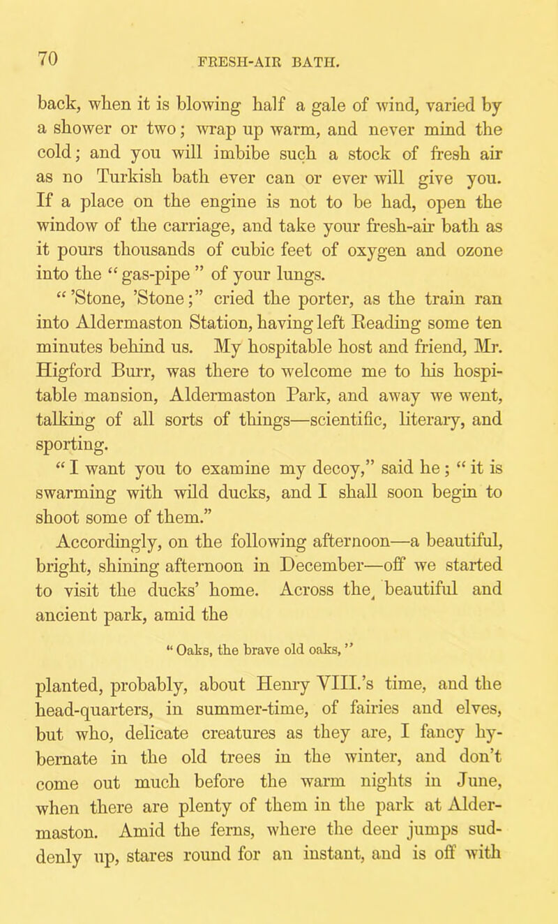 FRESH-AIR BATH, back, when it is blowing half a gale of wind, varied by a shower or two; wrap up warm, and never mind the cold; and you will imbibe such a stock of fresh air as no Turkish bath ever can or ever will give you. If a place on the engine is not to be had, open the window of the carriage, and take your fresh-air bath as it pours thousands of cubic feet of oxygen and ozone into the “ gas-pipe ” of your lungs. “’Stone, ’Stone;” cried the porter, as the train ran into Aldermaston Station, having left Beading some ten minutes behind us. My hospitable host and friend, Mr. Higford Bm’r, was there to welcome me to his hospi- table mansion, Aldermaston Park, and away we went, talking of all sorts of things—scientific, literary, and sporting. “ I want you to examine my decoy,” said he; “ it is swarming with wild ducks, and I shall soon begin to shoot some of them.” Accordingly, on the following afternoon—a beautiful, bright, shining afternoon in December—off we started to visit the ducks’ home. Across the^ beautiful and ancient park, amid the “ Oaks, the brave old oaks, ” planted, probably, about Henry VIII.’s time, and the head-quarters, in summer-time, of fairies and elves, but who, delicate creatures as they are, I fancy hy- bernate in the old trees in the winter, and don’t come out much before the warm nights in June, when there are plenty of them in the park at Alder- maston. Amid the ferns, where the deer jumps sud- denly up, stares round for an instant, and is off with