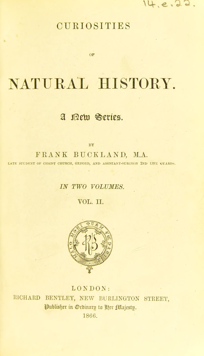 CURIOSITIES OP NATURAL HISTORY. 3 113eto Scries. BY FRANK BUCKLAND, M.A. LATE STUDENT OF CHRIST CHURCH, OXFORD, AND ASSISTANT-SURCEON 2ND LIFE GUARDS. IN TWO VOLUMES. VOL. H. LONDON: RICHARD BENTLEY, NEW BURLINGTON STREET, Dubltsljct in ©rJjinarg to liter fElnjcstg. I860.