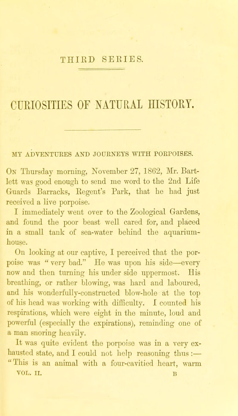 THIRD SERIES. CURIOSITIES OF NATURAL HISTORY. MY ADVENTURES AND JOURNEYS WITH PORPOISES. On Thursday morning, November 27, 1862, Mr. Bart- lett was good enough to send me word to the 2nd Life Guards Barracks, Regent’s Park, that he had just received a live porpoise. I immediately went over to the Zoological Gardens, and found the poor beast well cared for, and placed in a small tank of sea-water behind the aquarium- house. On looking at our captive, I perceived that the por- poise was “ very bad.” He was upon his side—every now and then turning his under side uppermost. His breathing, or rather blowing, was hard and laboured, and his wonderfully-constructed blow-hole at the top of his head was working with difficulty. I counted his respirations, whicli were eight in the minute, loud and powerful (especially the expirations), reminding one of a man snoring heavily. It was quite evident the porpoise was in a very ex- hausted state, and I could not help reasoning thus :— “ This is an animal with a four-cavitied heart, warm YOL. II. B