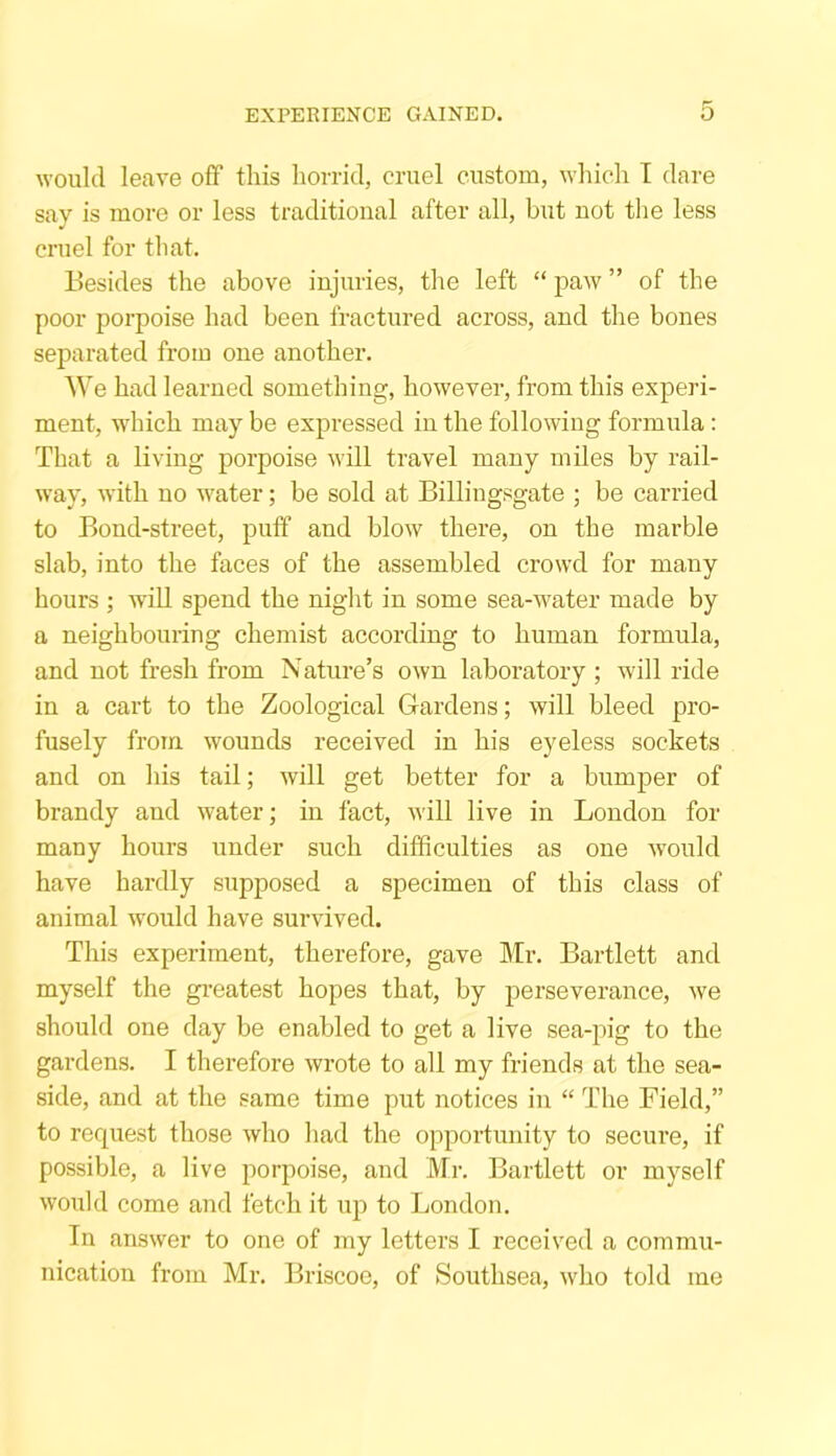 would leave off this horrid, cruel custom, which I dare say is more or less traditional after all, but not the less cruel for that. Besides the above injuries, the left “ paw ” of the poor porpoise had been fractured across, and the bones separated from one another. We had learned something, however, from this experi- ment, wdiich may be expressed in the following formula: That a living porpoise will travel many miles by rail- way, with no water; be sold at Billingsgate ; be carried to Bond-street, puff and blow there, on the marble slab, into the faces of the assembled crowd for many hours; will spend the night in some sea-water made by a neighbouring chemist according to human formula, and not fresh from Nature’s own laboratory ; will ride in a cart to the Zoological Gardens; will bleed pro- fusely from wounds received in his eyeless sockets and on his tail; will get better for a bumper of brandy and water; in fact, will live in London for many hours under such difficulties as one would have hardly supposed a specimen of this class of animal would have survived. This experiment, therefore, gave Mr. Bartlett and myself the greatest hopes that, by perseverance, we should one day be enabled to get a live sea-pig to the gardens. I therefore wrote to all my friends at the sea- side, and at the same time put notices in “ The Field,” to request those who had the opportunity to secure, if possible, a live porpoise, and Mr. Bartlett or myself would come and fetch it up to London. In answer to one of my letters I received a commu- nication from Mr. Briscoe, of Southsea, who told me