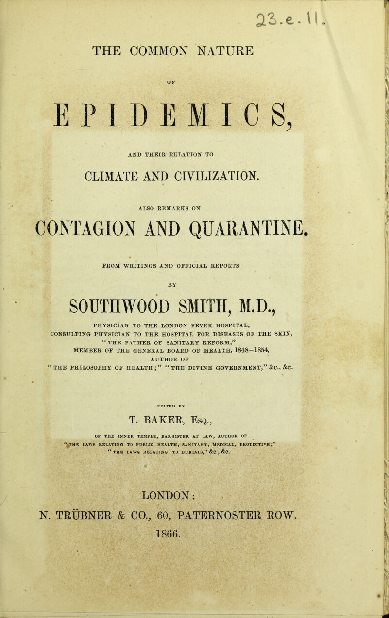 THE COMMON NATURE OF E M I C S, AND THEIR RELATION TO CLIMATE AND CIVILIZATION. ALSO REMARKS ON CONTAGION AND QUARANTINE. FROM WRITINGS AND OFFICIAL REPORTS BY S0UTHW00D SMITH, M.D., PHYSICIAN TO THE LONDON FEVER HOSPITAL, CONSULTING PHYSICIAN TO THE HOSPITAL FOR DISEASES OF THE SKIN, “ THE FATHER OF SANITARY REFORM,” MEMBER OF THE GENERAL BOARD OF HEALTH, 1848—1854, AUTHOR OF “THE PHILOSOPHY OF HEALTH;” “THE DIVINE GOVERNMENT,” &C., &C. E P EDITED BY T. BAKER, Esq., OF THE INNER TEMPLE, BARRISTER AT LAW, AUTHOR OF “(THE LAWS RELATING TO POBLIC HEALTH, SANITARY, MEDICAX, PROTECTIVE “ THE LAWS RELATING TO BURIALS,” &C., &C. LONDON: .* • ' Cl ■' r*f* N. TRUBNER & CO., 60, PATERNOSTER ROW. 1866.