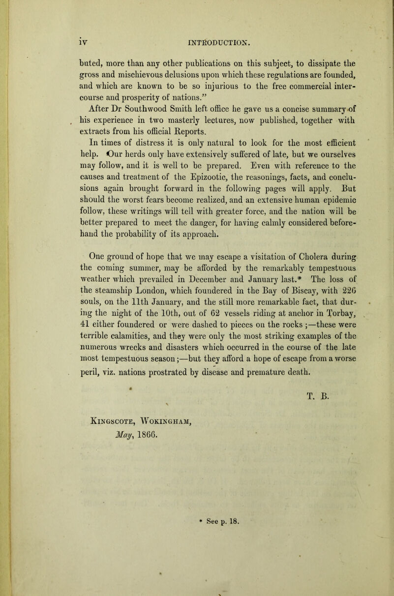 bated, more than any other publications on this subject, to dissipate the gross and mischievous delusions upon which these regulations are founded, and which are known to be so injurious to the free commercial inter- course and prosperity of nations.” After Dr South wood Smith left office he gave us a concise summary of his experience in two masterly lectures, now published, together with extracts from his official Reports. In times of distress it is only natural to look for the most efficient help. Our herds only have extensively suffered of late, but we ourselves may follow, and it is well to be prepared. Even with reference to the causes and treatment of the Epizootic, the reasonings, facts, and conclu- sions again brought forward in the following pages will apply. But should the worst fears become realized, and an extensive human epidemic follow, these writings will tell with greater force, and the nation will be better prepared to meet the danger, for having calmly considered before- hand the probability of its approach. One ground of hope that we may escape a visitation of Cholera during the coming summer, may be afforded by the remarkably tempestuous weather which prevailed in December and January last.* The loss of the steamship London, which foundered in the Bay of Biscay, with 22G souls, on the 11th January, and the still more remarkable fact, that dur- ing the night of the 10th, out of 62 vessels riding at anchor in Torbay, 41 either foundered or were dashed to pieces on the rocks ;—these were terrible calamities, and they were only the most striking examples of the numerous wrecks and disasters which occurred in the course of the late most tempestuous season;—but they afford a hope of escape from a worse peril, viz. nations prostrated by disease and premature death. T. B. Kingscote, Wokingham, May, 1866. * See p. 18.