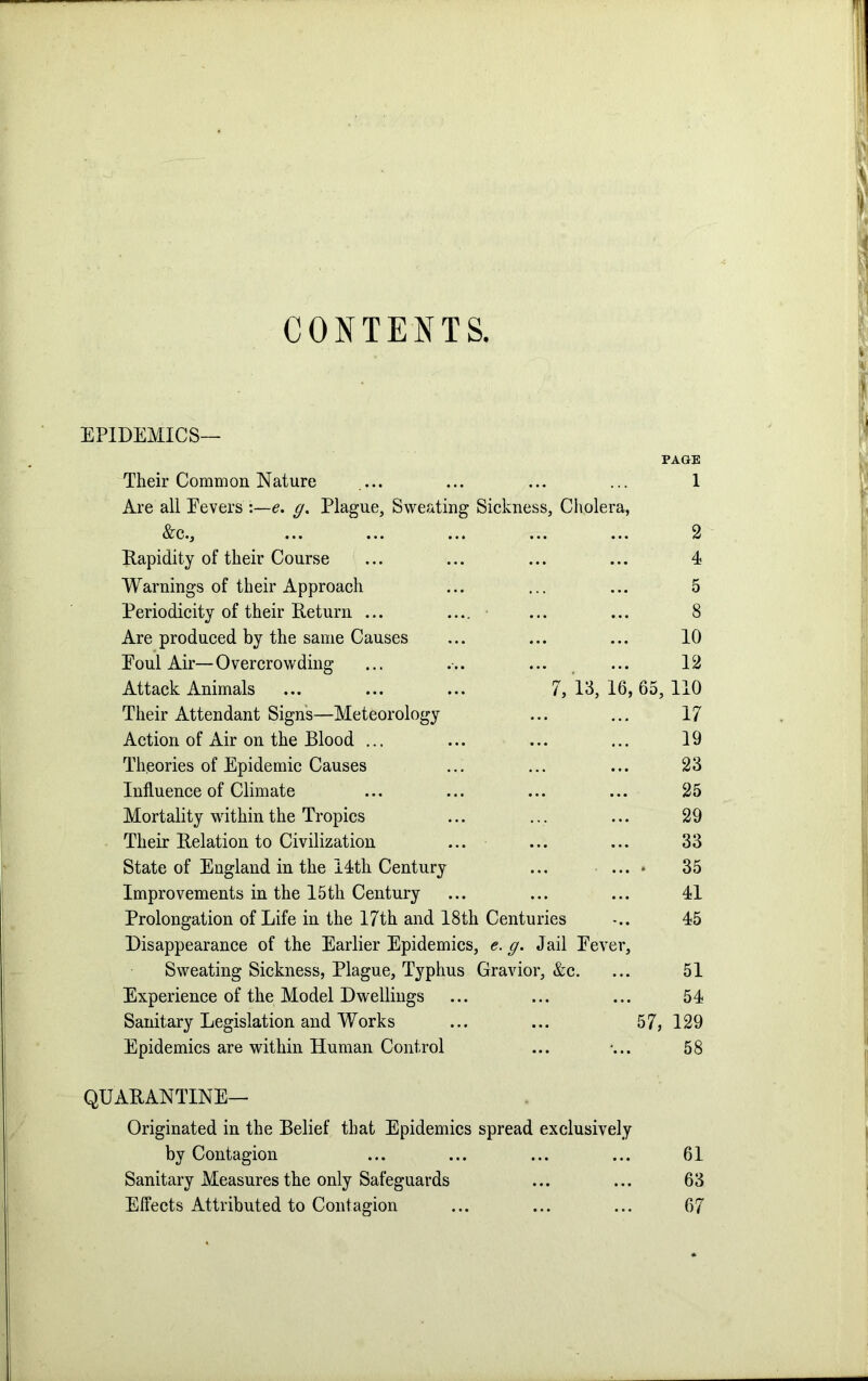 CONTENTS. EPIDEMICS— PAGE Their Common Nature ... ... ... ... 1 Are all Fevers e. g% Plague, Sweating Sickness, Cholera, &c., ... ... ... ... ... 2 Rapidity of their Course ... ... ... ... 4 Warnings of their Approach ... ... ... 5 Periodicity of their Return ... .... ... ... 8 Are produced by the same Causes ... ... ... 10 Foul Air—Overcrowding ... ... ... ... 12 Attack Animals ... ... ... 7, 13, 16, 65, 110 Their Attendant Signs—Meteorology ... ... 17 Action of Air on the Blood ... ... ... ... 19 Theories of Epidemic Causes ... ... ... 23 Influence of Climate ... ... ... ... 25 Mortality within the Tropics ... ... ... 29 Their Relation to Civilization ... ... ... 33 State of England in the 14th Century ... ... * 35 Improvements in the 15th Century ... ... ... 41 Prolongation of Life in the 17th and 18th Centuries -.. 45 Disappearance of the Earlier Epidemics, e. g. Jail Fever, Sweating Sickness, Plague, Typhus Gravior, &c. ... 51 Experience of the Model Dwellings ... ... ... 54 Sanitary Legislation and Works ... ... 57, 129 Epidemics are within Human Control ... •... 58 QUARANTINE— Originated in the Belief that Epidemics spread exclusively by Contagion ... ... ... ... 61 Sanitary Measures the only Safeguards ... ... 63 Effects Attributed to Contagion ... ... ... 67