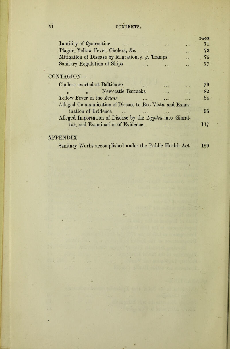 PAGE Inutility of Quarantine ... ... ... ... 71 Plague, Yellow Fever, Cholera, &c. ... ... ... 73 Mitigation of Disease by Migration, e. g. Tramps ... 75 Sanitary Regulation of Ships ... ... ... 77 CONTAGION— Cholera averted at Baltimore ... ... ... 79 „ „ Newcastle Barracks ... ... 82 Yellow Fever in the Eclair ... ... ... 84- Alleged Communication of Disease to Boa Yista, and Exam- ination of Evidence ... ... ... ... 96 Alleged Importation of Disease by the Dygclen into Gibral- tar, and Examination of Evidence ... ... 117 APPENDIX. Sanitary Works accomplished under the Public Health Act 129