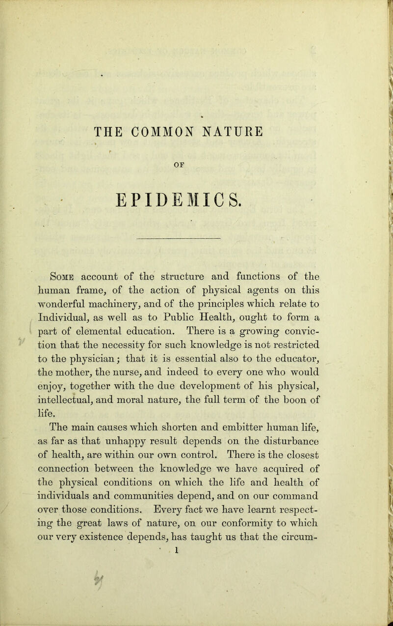 THE COMMON NATURE OF EPIDEMICS. Some account of the structure and functions of the human frame, of the action of physical agents on this wonderful machinery, and of the principles which relate to Individual, as well as to Public Health, ought to form a part of elemental education. There is a growing convic- tion that the necessity for such knowledge is not restricted to the physician; that it is essential also to the educator, the mother, the nurse, and indeed to every one who would enjoy, together with the due development of his physical, intellectual, and moral nature, the full term of the boon of life. The main causes which shorten and embitter human life, as far as that unhappy result depends on the disturbance of health, are within our own control. There is the closest connection between the knowledge we have acquired of the physical conditions on which the life and health of individuals and communities depend, and on our command over those conditions. Every fact we have learnt respect- ing the great laws of nature, on our conformity to which our very existence depends, has taught us that the circum-