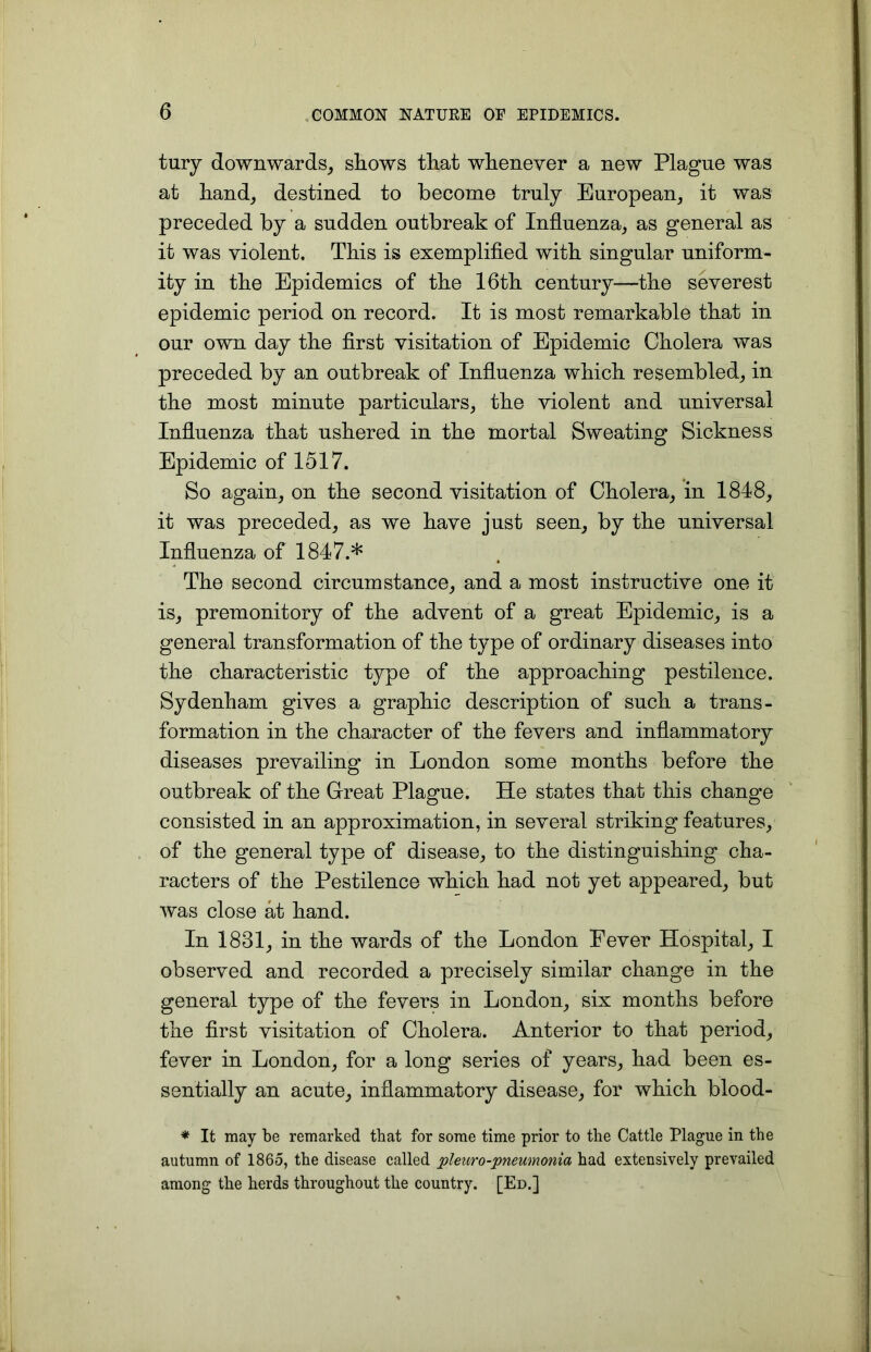 tury downwards, siiows that whenever a new Plague was at hand, destined to become truly European, it was preceded by a sudden outbreak of Influenza, as general as it was violent. This is exemplified with singular uniform- ity in the Epidemics of the 16th century—the severest epidemic period on record. It is most remarkable that in our own day the first visitation of Epidemic Cholera was preceded by an outbreak of Influenza which resembled, in the most minute particulars, the violent and universal Influenza that ushered in the mortal Sweating Sickness Epidemic of 1517. So again, on the second visitation of Cholera, in 1848, it was preceded, as we have just seen, by the universal Influenza of 1847.* The second circumstance, and a most instructive one it is, premonitory of the advent of a great Epidemic, is a general transformation of the type of ordinary diseases into the characteristic type of the approaching pestilence. Sydenham gives a graphic description of such a trans- formation in the character of the fevers and inflammatory diseases prevailing in London some months before the outbreak of the Great Plague. He states that this change consisted in an approximation, in several striking features, of the general type of disease, to the distinguishing cha- racters of the Pestilence which had not yet appeared, but was close at hand. In 1831, in the wards of the London Fever Hospital, I observed and recorded a precisely similar change in the general type of the fevers in London, six months before the first visitation of Cholera. Anterior to that period, fever in London, for a long series of years, had been es- sentially an acute, inflammatory disease, for which blood- * It may be remarked that for some time prior to the Cattle Plague in the autumn of 1865, the disease called pleuro-pneumonia had extensively prevailed among the herds throughout the country. [Ed.]