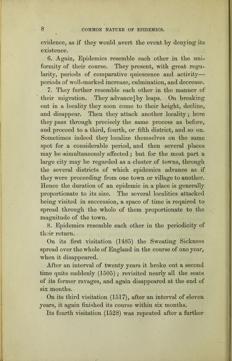 evidence, as if they would avert the event by denying its existence. 6. Again, Epidemics resemble each other in the uni- formity of their course. They present, with great regu- larity, periods of comparative quiescence and activity— periods of well-marked increase, culmination, and decrease. 7. They further resemble each other in the manner of their migration. They advance jby leaps. On breaking out in a locality they soon come to their height, decline, and disappear. Then they attack another locality; here they pass through precisely the same process as before, and proceed to a third, fourth, or fifth district, and so on. Sometimes indeed they localize themselves on the same spot for a considerable period, and then several places may be simultaneously affected; but for the most part a large city may be regarded as a cluster of towns, through the several districts of which epidemics advance as if they were proceeding from one town or village to another. Hence the duration of an epidemic in a place is generally proportionate to its size. The several localities attacked being visited in succession, a space of time is required to spread through the whole of them proportionate to the magnitude of the town. 8. Epidemics resemble each other in the periodicity of their return. On its first visitation (T485) the Sweating Sickness spread over the whole of England in the course of one year, when it disappeared. After an interval of twenty years it broke out a second time quite suddenly (1505) ; revisited nearly all the seats of its former ravages, and again disappeared at the end of six months. On its third visitation (1517), after an interval of eleven years, it again finished its course within six months. Its fourth visitation (1528) was repeated after a further