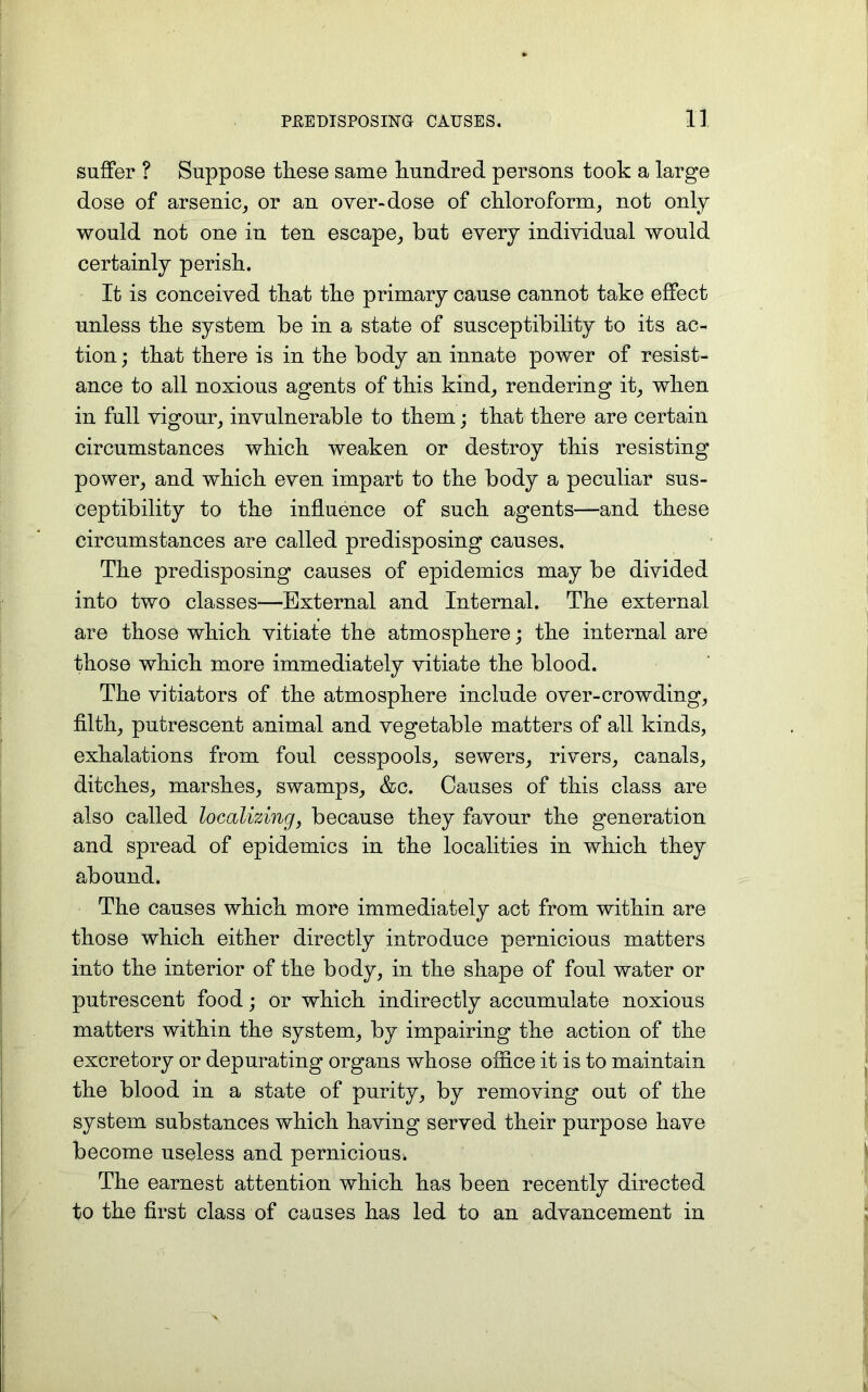 suffer ? Suppose these same hundred persons took a large dose of arsenic, or an over-dose of chloroform, not only would not one in ten escape, but every individual would certainly perish. It is conceived that the primary cause cannot take effect unless the system be in a state of susceptibility to its ac- tion ; that there is in the body an innate power of resist- ance to all noxious agents of this kind, rendering it, when in full vigour, invulnerable to them; that there are certain circumstances which weaken or destroy this resisting power, and which even impart to the body a peculiar sus- ceptibility to the influence of such agents—and these circumstances are called predisposing causes. The predisposing causes of epidemics may be divided into two classes—External and Internal. The external are those which vitiate the atmosphere; the internal are those which more immediately vitiate the blood. The vitiators of the atmosphere include over-crowding, filth, putrescent animal and vegetable matters of all kinds, exhalations from foul cesspools, sewers, rivers, canals, ditches, marshes, swamps, &c. Causes of this class are also called localizing, because they favour the generation and spread of epidemics in the localities in which they abound. The causes which more immediately act from within are those which either directly introduce pernicious matters into the interior of the body, in the shape of foul water or putrescent food; or which indirectly accumulate noxious matters within the system, by impairing the action of the excretory or depurating organs whose office it is to maintain the blood in a state of purity, by removing out of the system substances which having served their purpose have become useless and pernicious. The earnest attention which has been recently directed to the first class of causes has led to an advancement in