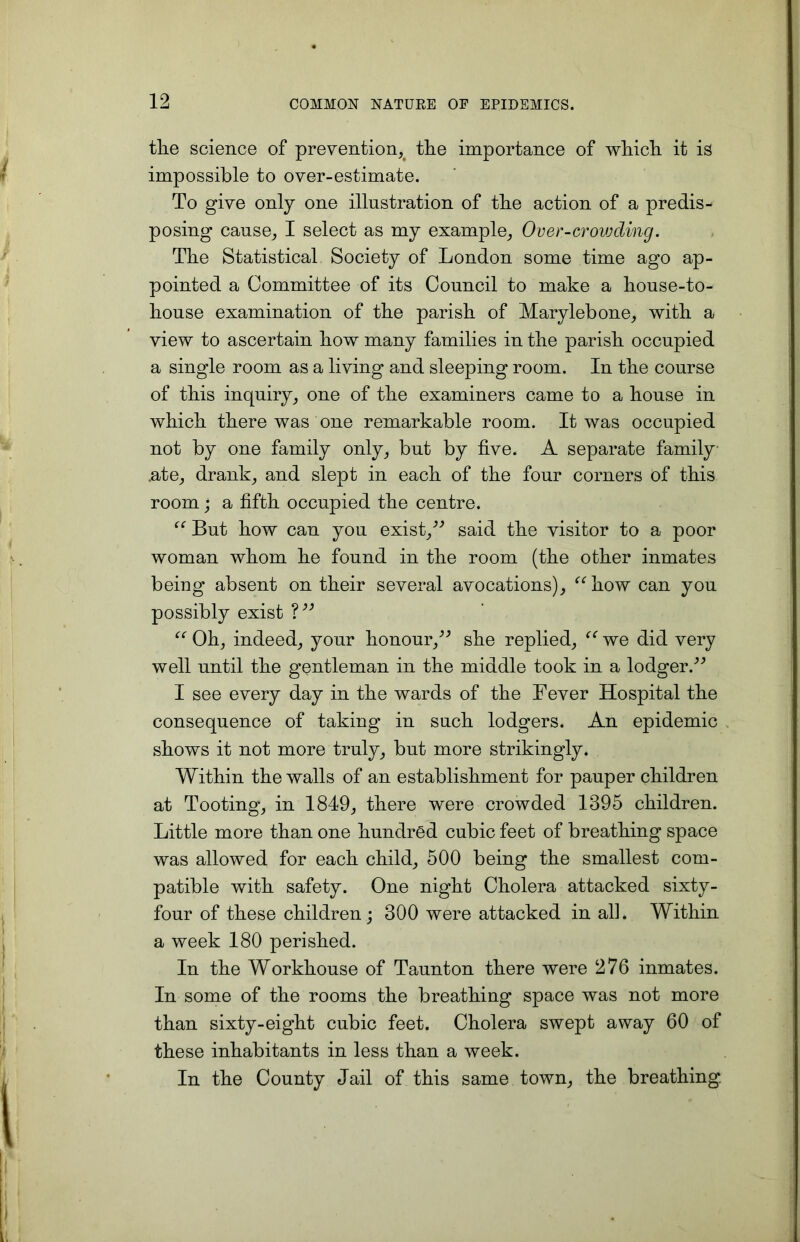 the science of prevention, the importance of which it is impossible to over-estimate. To give only one illustration of the action of a predis- posing cause, I select as my example, Over-crowding. The Statistical Society of London some time ago ap- pointed a Committee of its Council to make a house-to- house examination of the parish of Marylebone, with a view to ascertain how many families in the parish occupied a single room as a living and sleeping room. In the course of this inquiry, one of the examiners came to a house in which there was one remarkable room. It was occupied not by one family only, but by five. A separate family .ate, drank, and slept in each of the four corners of this room ; a fifth occupied the centre. “ But how can you exist,” said the visitor to a poor woman whom he found in the room (the other inmates being absent on their several avocations), “how can you possibly exist ?” “ Oh, indeed, your honour,” she replied, “ we did very well until the gentleman in the middle took in a lodger.” I see every day in the wards of the Fever Hospital the consequence of taking in such lodgers. An epidemic shows it not more truly, but more strikingly. Within the walls of an establishment for pauper children at Tooting, in 1849, there were crowded 1395 children. Little more than one hundred cubic feet of breathing space was allowed for each child, 500 being the smallest com- patible with safety. One night Cholera attacked sixty- four of these children; 300 were attacked in all. Within a week 180 perished. In the Workhouse of Taunton there were 276 inmates. In some of the rooms the breathing space was not more than sixty-eight cubic feet. Cholera swept away 60 of these inhabitants in less than a week. In the County Jail of this same town, the breathing.