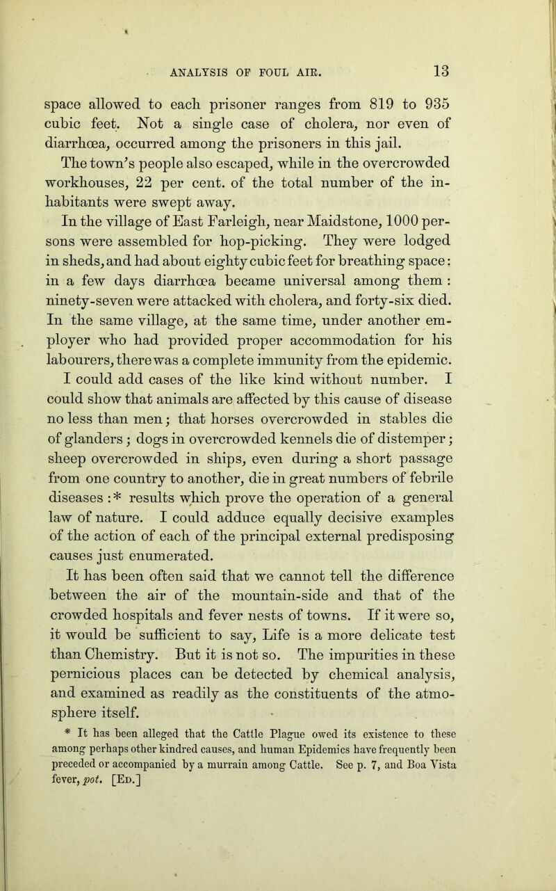 space allowed to each, prisoner ranges from 819 to 935 cubic feet. Not a single case of cholera, nor even of diarrhoea, occurred among the prisoners in this jail. The town's people also escaped, while in the overcrowded workhouses, 22 per cent, of the total number of the in- habitants were swept away. In the village of East Farleigh, near Maidstone, 1000 per- sons were assembled for hop-picking. They were lodged in sheds, and had about eighty cubic feet for breathing space: in a few days diarrhoea became universal among them : ninety-seven were attacked with cholera, and forty-six died. In the same village, at the same time, under another em- ployer who had provided proper accommodation for his labourers, there was a complete immunity from the epidemic. I could add cases of the like kind without number. I could show that animals are affected by this cause of disease no less than men; that horses overcrowded in stables die of glanders; dogs in overcrowded kennels die of distemper; sheep overcrowded in ships, even during a short passage from one country to another, die in great numbers of febrile diseases : * results which prove the operation of a general law of nature. I could adduce equally decisive examples of the action of each of the principal external predisposing causes just enumerated. It has been often said that we cannot tell the difference between the air of the mountain-side and that of the crowded hospitals and fever nests of towns. If it were so, it would be sufficient to say, Life is a more delicate test than Chemistry. But it is not so. The impurities in these pernicious places can be detected by chemical analysis, and examined as readily as the constituents of the atmo- sphere itself. * It has been alleged that the Cattle Plague owed its existence to these among perhaps other kindred causes, and human Epidemics have frequently been preceded or accompanied by a murrain among Cattle. See p. 7, and Boa Yista fever, pot. [Ed.]