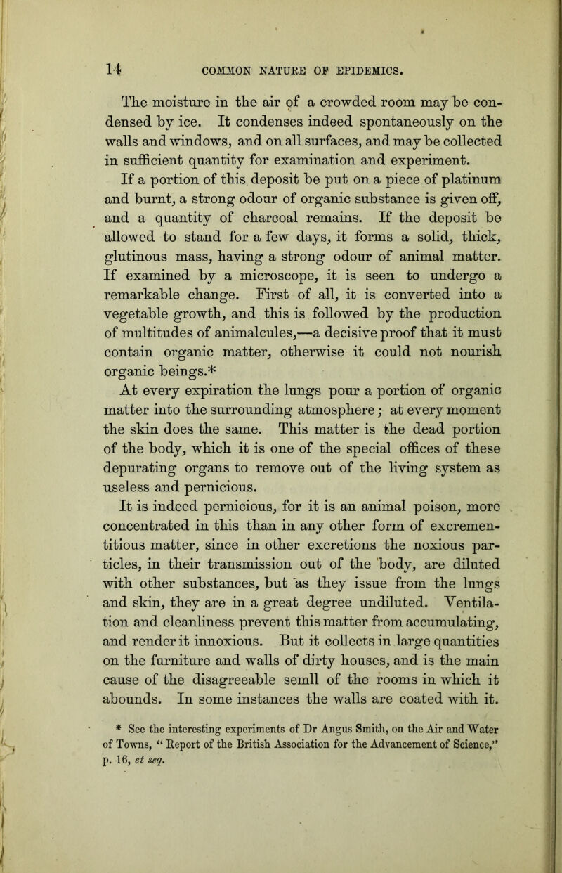 The moisture in the air of a crowded room may be con- densed by ice. It condenses indeed spontaneously on the walls and windows, and on all surfaces, and may be collected in sufficient quantity for examination and experiment. If a portion of this deposit be put on a piece of platinum and burnt, a strong odour of organic substance is given off, and a quantity of charcoal remains. If the deposit be allowed to stand for a few days, it forms a solid, thick, glutinous mass, having a strong odour of animal matter. If examined by a microscope, it is seen to undergo a remarkable change. First of all, it is converted into a vegetable growth, and this is followed by the production of multitudes of animalcules,—a decisive proof that it must contain organic matter, otherwise it could not nourish organic beings.* At every expiration the lungs pour a portion of organic matter into the surrounding atmosphere; at every moment the skin does the same. This matter is the dead portion of the body, which it is one of the special offices of these depurating organs to remove out of the living system as useless and pernicious. It is indeed pernicious, for it is an animal poison, more concentrated in this than in any other form of excremen- titious matter, since in other excretions the noxious par- ticles, in their transmission out of the body, are diluted with other substances, but as they issue from the lungs and skin, they are in a great degree undiluted. Ventila- tion and cleanliness prevent this matter from accumulating, and render it innoxious. But it collects in large quantities on the furniture and walls of dirty houses, and is the main cause of the disagreeable semll of the rooms in which it abounds. In some instances the walls are coated with it. * See the interesting experiments of Dr Angus Smith, on the Air and Water of Towns, “ Report of the British Association for the Advancement of Science,”