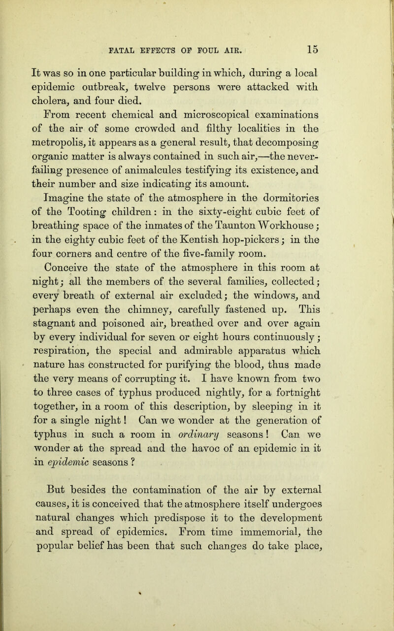 It was so in one particular building in which, during a local epidemic outbreak, twelve persons were attacked with cholera, and four died. From recent chemical and microscopical examinations of the air of some crowded and filthy localities in the metropolis, it appears as a general result, that decomposing organic matter is always contained in such air,—the never- failing presence of animalcules testifying its existence, and their number and size indicating its amount. Imagine the state of the atmosphere in the dormitories of the Tooting children: in the sixty-eight cubic feet of breathing space of the inmates of the Taunton Workhouse; in the eighty cubic feet of the Kentish hop-pickers; in the four corners and centre of the five-family room. Conceive the state of the atmosphere in this room at night; all the members of the several families, collected; every breath of external air excluded; the windows, and perhaps even the chimney, carefully fastened up. This stagnant and poisoned air, breathed over and over again by every individual for seven or eight hours continuously; respiration, the special and admirable apparatus which nature has constructed for purifying the blood, thus made the very means of corrupting it. I have known from two to three cases of typhus produced nightly, for a fortnight together, in a room of this description, by sleeping in it for a single night! Can we wonder at the generation of typhus in such a room in ordinary seasons ! Can we wonder at the spread and the havoc of an epidemic in it in epidemic seasons ? But besides the contamination of the air by external causes, it is conceived that the atmosphere itself undergoes natural changes which predispose it to the development and spread of epidemics. From time immemorial, the popular belief has been that such changes do take place.