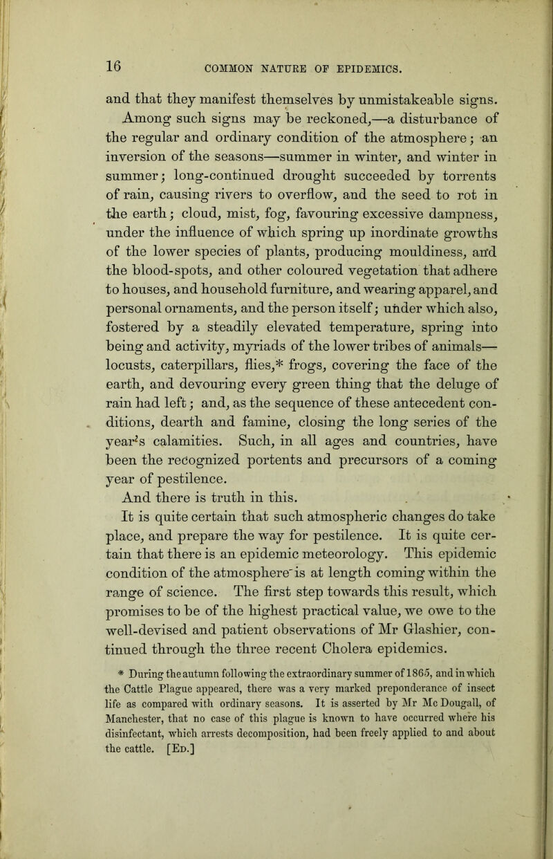 and that they manifest themselves by unmistakeable signs. Among such signs may be reckoned,—a disturbance of the regular and ordinary condition of the atmosphere; an inversion of the seasons—summer in winter, and winter in summer; long-continued drought succeeded by torrents of rain, causing rivers to overflow, and the seed to rot in the earth; cloud, mist, fog, favouring excessive dampness, under the influence of which spring up inordinate growths of the lower species of plants, producing mouldiness, and the blood-spots, and other coloured vegetation that adhere to houses, and household furniture, and wearing apparel, and personal ornaments, and the person itself; under which also, fostered by a steadily elevated temperature, spring into being and activity, myriads of the lower tribes of animals— locusts, caterpillars, flies,* frogs, covering the face of the earth, and devouring every green thing that the deluge of rain had left; and, as the sequence of these antecedent con- ditions, dearth and famine, closing the long series of the yearns calamities. Such, in all ages and countries, have been the recognized portents and precursors of a coming year of pestilence. And there is truth in this. It is quite certain that such atmospheric changes do take place, and prepare the way for pestilence. It is quite cer- tain that there is an epidemic meteorology. This epidemic condition of the atmosphere'is at length coming within the range of science. The first step towards this result, which promises to be of the highest practical value, we owe to the well-devised and patient observations of Mr Glashier, con- tinued through the three recent Cholera epidemics. * During the autumn following the extraordinary summer of 1865, and in which the Cattle Plague appeared, there was a very marked preponderance of insect life as compared with ordinary seasons. It is asserted by Mr McDougall, of Manchester, that no case of this plague is known to have occurred where his disinfectant, which arrests decomposition, had been freely applied to and about the cattle. [Ed.]