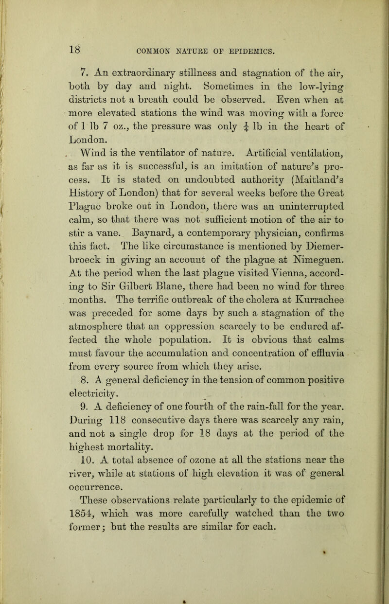 7. An extraordinary stillnoss and stagnation of tlie air, both, by day and night. Sometimes in the low-lying districts not a breath could be observed. Even when at more elevated stations the wind was moving with, a force of 1 lb 7 oz., the pressure was only J lb in the heart of London. Wind is the ventilator of nature. Artificial ventilation, as far as it is successful, is an imitation of nature's pro- cess. It is stated on undoubted authority (Maitland's History of London) that for several weeks before the Great Plague broke out in London, there was an uninterrupted calm, so that there was not sufficient motion of the air to stir a vane. Baynard, a contemporary physician, confirms this fact. The like circumstance is mentioned by Diemer- broeck in giving an account of the plague at Nimeguen. At the period when the last plague visited Vienna, accord- ing to Sir Gilbert Blane, tkere had been no wind for three months. The terrific outbreak of the cholera at Kurrachee was preceded for some days by such, a stagnation of the atmosphere that an oppression scarcely to be endured af- fected tke whole population. It is obvious that calms must favour the accumulation and concentration of effluvia from every source from which, they arise. 8. A general deficiency in the tension of common positive electricity. 9. A deficiency of one fourth of the rain-fall for the year. During 118 consecutive days tkere was scarcely any rain, and not a single drop for 18 days at the period of the highest mortality. 10. A total absence of ozone at all the stations near tke river, while at stations of high elevation it was of general occurrence. These observations relate particularly to the epidemic of 1854, which was more carefully watched than the two former; but the results are similar for each.