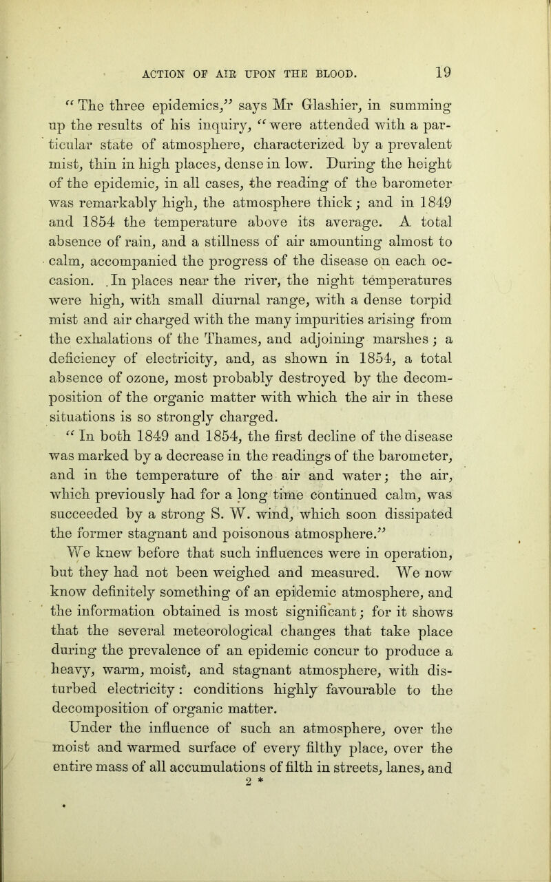 “ The three epidemics/'’ says Mr Glashier, in summing up the results of his inquiry, “ were attended with a par- ticular state of atmosphere, characterized by a prevalent mist, thin in high places, dense in low. During the height of the epidemic, in all cases, the reading of the barometer w'as remarkably high, the atmosphere thick; and in 1849 and 1854 the temperature above its average. A total absence of rain, and a stillness of air amounting almost to calm, accompanied the progress of the disease on each oc- casion. .In places near the river, the night temperatures were high, with small diurnal range, with a dense torpid mist and air charged with the many impurities arising from the exhalations of the Thames, and adjoining marshes ; a deficiency of electricity, and, as shown in 1854, a total absence of ozone, most probably destroyed by the decom- position of the organic matter with which the air in these situations is so strongly charged. “ In both 1849 and 1854, the first decline of the disease was marked by a decrease in the readings of the barometer, and in the temperature of the air and water; the air, which previously had for a long time continued calm, was succeeded by a strong S. W. wind, which soon dissipated the former stagnant and poisonous atmosphere.’'’ We knew before that such influences were in operation, but they had not been weighed and measured. We now know definitely something of an epidemic atmosphere, and the information obtained is most significant; for it shows that the several meteorological changes that take place during the prevalence of an epidemic concur to produce a heavy, warm, moist, and stagnant atmosphere, with dis- turbed electricity: conditions highly favourable to the decomposition of organic matter. Under the influence of such an atmosphere, over the moist and warmed surface of every filthy place, over the entire mass of all accumulations of filth in streets, lanes, and