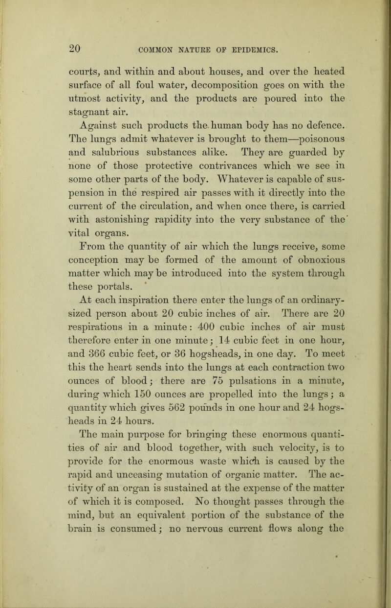 courts, and witliin and about bouses, and over tlie beated surface of all foul water, decomposition goes on witli tbe utmost activity, and tbe products are poured into tbe stagnant air. Against sucb products tbe human body bas no defence. Tbe lungs admit whatever is brought to them—poisonous and salubrious substances alike. They are guarded by none of those protective contrivances which we see in some other parts of the body. Whatever is capable of sus- pension in the respired air passes with it directly into the current of the circulation, and when once there, is carried with astonishing rapidity into the very substance of the’ vital organs. From the quantity of air which the lungs receive, some conception may be formed of the amount of obnoxious matter which may be introduced into the system through these portals. At each inspiration there enter the lungs of an ordinary- sized person about 20 cubic inches of air. There are 20 respirations in a minute : 400 cubic inches of air must therefore enter in one minute; 14 cubic feet in one hour, * and 366 cubic feet, or 36 hogsheads, in one day. To meet this the heart sends into the lungs at each contraction two ounces of blood; there are 75 pulsations in a minute, during which 150 ounces are propelled into the lungs; a quantity which gives 562 pounds in one hour and 24 hogs- heads in 24 hours. The main purpose for bringing these enormous quanti- ties of air and blood together, with such velocity, is to provide for the enormous waste which is caused by the rapid and unceasing mutation of organic matter. The ac- tivity of an organ is sustained at the expense of the matter of which it is composed. No thought passes through the mind, but an equivalent portion of the substance of the brain is consumed; no nervous current flows along the