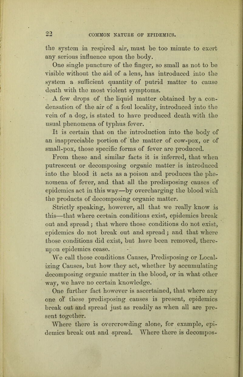 the system in respired air, must be too minute to exert any serious influence upon the body. One single puncture of the finger, so small as not to be visible without the aid of a lens, has introduced into the system a sufficient quantity of putrid matter to cause death with the most violent symptoms. A few drops of the liquid matter obtained by a con- densation of the air of a foul locality, introduced into the vein of a dog, is stated to have produced death with the usual phenomena of typhus fever. It is certain that on the introduction into the bod}?' of an inappreciable portion of the matter of cow-pox, or of small-pox, those specific forms of fever are produced. From these and similar facts it is inferred, that when putrescent or decomposing organic matter is introduced into the blood it acts as a poison and produces the phe- nomena of fever, and that all the predisposing causes of epidemics act in this way—by overcharging the blood with the products of decomposing organic matter. Strictly speaking, however, all that we really know is this—that where certain, conditions exist, epidemics break out and spread; that where those conditions do not exist, epidemics do not break out and spread; and that where those conditions did exist, but have been removed, there- upon epidemics cease. We call those conditions Causes, Predisposing or Local- izing Causes, but how they act, whether by accumulating decomposing organic matter in the blood, or in what other way, we have no certain knowledge. One further fact however is ascertained, that where any one o*f these predisposing causes is present, epidemics break out and spread just as readily as when all are pre- sent together. Where there is overcrowding alone, for example, epi- demics break out and spread. Where there is decompos-