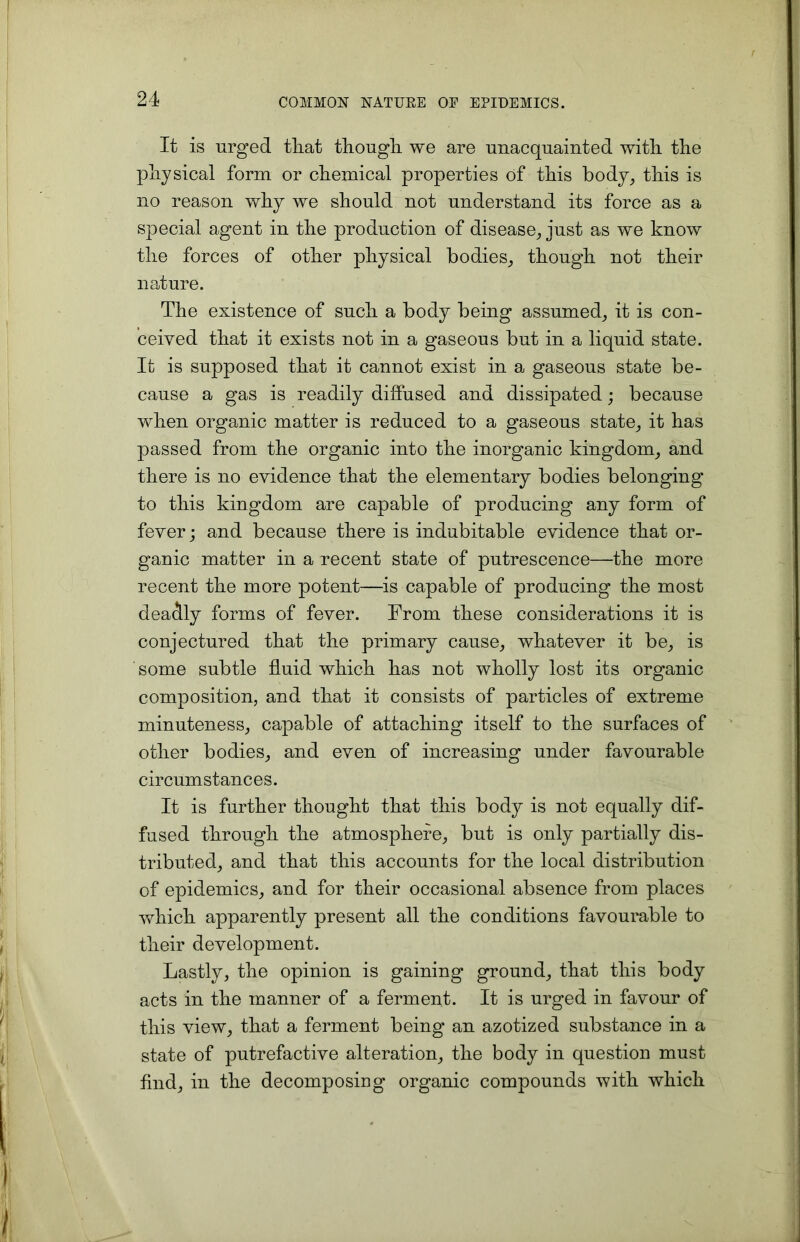 It is urged that though we are unacquainted with the physical form or chemical properties of this body, this is no reason why we should not understand its force as a special agent in the production of disease, just as we know the forces of other physical bodies, though not their nature. The existence of such a body being assumed, it is con- ceived that it exists not in a gaseous but in a liquid state. It is supposed that it cannot exist in a gaseous state be- cause a gas is readily diffused and dissipated; because when organic matter is reduced to a gaseous state, it has passed from the organic into the inorganic kingdom, and there is no evidence that the elementary bodies belonging to this kingdom are capable of producing any form of fever; and because there is indubitable evidence that or- ganic matter in a recent state of putrescence—the more recent the more potent—is capable of producing the most deadly forms of fever. From these considerations it is conjectured that the primary cause, whatever it be, is some subtle fluid which has not wholly lost its organic composition, and that it consists of particles of extreme minuteness, capable of attaching itself to the surfaces of other bodies, and even of increasing under favourable circumstances. It is further thought that this body is not equally dif- fused through the atmosphere, but is only partially dis- tributed, and that this accounts for the local distribution of epidemics, and for their occasional absence from places which apparently present all the conditions favourable to their development. Lastly, the opinion is gaining ground, that this body acts in the manner of a ferment. It is urged in favour of this view, that a ferment being an azotized substance in a state of putrefactive alteration, the body in question must find, in the decomposing organic compounds with which