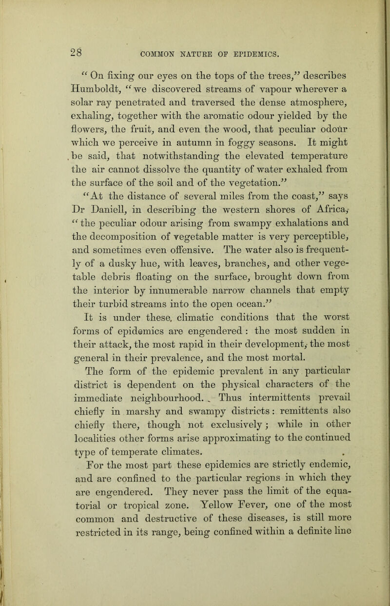 “ On fixing our eyes on the tops of tlie trees,” describes Humboldt, “ we discovered streams of vapour wherever a solar ray penetrated and traversed the dense atmosphere, exhaling, together with the aromatic odour yielded by the flowers, the fruit, and even the wood, that peculiar odour which we perceive in autumn in foggy seasons. It might , be said, that notwithstanding the elevated temperature the air cannot dissolve the quantity of water exhaled from the surface of the soil and of the vegetation.” “At the distance of several miles from the coast,” says Dr Daniell, in describing the western shores of Africa, “ the peculiar odour arising from swampy exhalations and the decomposition of vegetable matter is very perceptible, and sometimes even offensive. The water also is frequent- ly of a dusky hue, with leaves, branches, and other vege- table debris floating on the surface, brought down from the interior by innumerable narrow channels that empty their turbid streams into the open ocean.” It is under these, climatic conditions that the worst forms of epidemics are engendered : the most sudden in their attack, the most rapid in their development,- the most general in their prevalence, and the most mortal. The form of the epidemic prevalent in any particular district is dependent on the physical characters of the immediate neighbourhood. _ Thus intermittents prevail chiefly in marshy and swampy districts : remittents also chiefly there, though not exclusively; while in other localities other forms arise approximating to the continued type of temperate climates. For the most part these epidemics are strictly endemic, and are confined to the particular regions in which they are engendered. They never pass the limit of the equa- torial or tropical zone. Yellow Fever, one of the most common and destructive of these diseases, is still more restricted in its range, being confined within a definite line