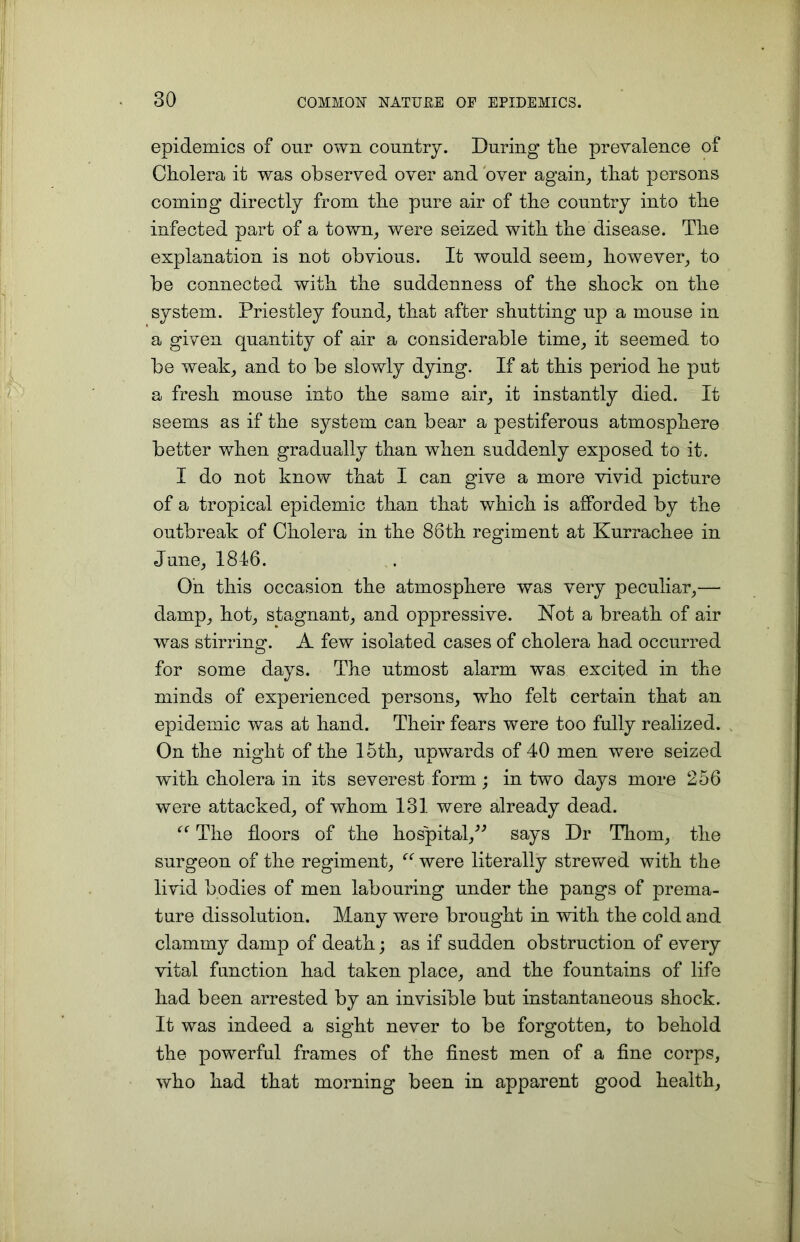 epidemics of our own country. During tlie prevalence of Cholera it was observed over and over again, that persons comiug directly from the pure air of the country into the infected part of a town, were seized with the disease. The explanation is not obvious. It would seem, however, to be connected with the suddenness of the shock on the system. Priestley found, that after shutting up a mouse in a given quantity of air a considerable time, it seemed to be weak, and to be slowly dying. If at this period he put a fresh mouse into the same air, it instantly died. It seems as if the system can bear a pestiferous atmosphere better when gradually than when suddenly exposed to it. I do not know that I can give a more vivid picture of a tropical epidemic than that which is afforded by the outbreak of Cholera in the 86th regiment at Kurrachee in June, 1846. On this occasion the atmosphere was very peculiar,— damp, hot, stagnant, and oppressive. Not a breath of air was stirring. A few isolated cases of cholera had occurred for some days. The utmost alarm was excited in the minds of experienced persons, who felt certain that an epidemic was at hand. Their fears were too fully realized. On the night of the 15th, upwards of 40 men were seized with cholera in its severest form; in two days more 256 were attacked, of whom 131 were already dead. “ The floors of the hospital,” says Dr Thom, the surgeon of the regiment, “ were literally strewed with the livid bodies of men labouring under the pangs of prema- ture dissolution. Many were brought in with the cold and clammy damp of death; as if sudden obstruction of every vital function had taken place, and the fountains of life had been arrested by an invisible but instantaneous shock. It was indeed a sight never to be forgotten, to behold the powerful frames of the finest men of a fine corps, who had that morning been in apparent good health.