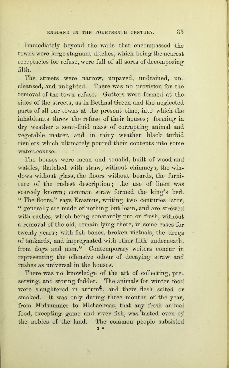 ENGLAND IN THE FOURTEENTH CENTURY. Immediately beyond the walls that encompassed the towns were large stagnant ditches, which being the nearest receptacles for refuse, were full of all sorts of decomposing filth. The streets were narrow, unpaved, undrained, un- cleansed, and unlighted. There was no provision for the removal of the town refuse. Gutters were formed at the sides of the streets, as in Bethnal Green and the neglected parts of all our towns at the present time, into which the inhabitants threw the refuse of their houses; forming in dry weather a semi-fluid mass of corrupting animal and vegetable matter, and in rainy weather black turbid rivulets which ultimately poured their contents into some water-course. The houses were mean and squalid, built of wood and wattles, thatched with straw, without chimneys, the win- dows without glass, the floors without boards, the furni- ture of the rudest description; the use of linen was scarcely known; comm/m straw formed the king^s bed. The floors,” says Erasmus, writing two centuries later, “ generally are made of nothing but loam, and are strewed with rushes, which being constantly put on fresh, without a removal of the old, remain lying there, in some cases for twenty years; with fish bones, broken victuals, the dregs of tankards, and impregnated with other filth underneath, from dogs and men.” Contemporary writers concur in representing the offensive odour of decaying straw and rushes as universal in the houses. There was no knowledge of the art of collecting, pre- serving, and storing fodder. The animals for winter food were slaughtered in autumh, and their flesh salted or smoked. It was only during three months of the year, from Midsummer to Michaelmas, that any fresh animal food, excepting game and river fish, was ’tasted even by the nobles of the land. The common people subsisted