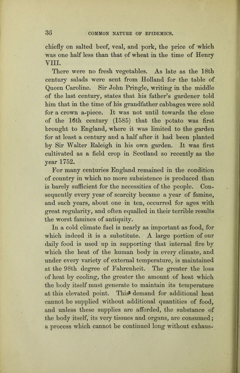 chiefly on salted beef, veal, and pork, the price of which was one half less than that of wheat in the time of Henry VIII. There were no fresh vegetables. As late as the 18th century salads were sent from Holland for the table of Queen Caroline. Sir John Pringle, writing in the middle ■ of the last century, states that his father’s gardener told him that in the time of his grandfather cabbages were sold for a crown a-piece. It was not until towards the close of the 16th century (1585) that the potato was first brought to England, where it was limited to the garden for at least a century and a half after it had been planted by Sir Walter Paleigh in his own garden. It was first cultivated as a field crop in Scotland so recently as the year 1752. For many centuries England remained in the coudition of country in which no more subsistence is produced than is barely sufficient for the necessities of the people. Con- sequently every year of scarcity became a year of famine, and such years, about one in ten, occurred for ages with great regularity, and often equalled in their terrible results the worst famines of antiquity. In a cold climate fuel is nearly as important as food, for which indeed it is a substitute. A large portion of our daily food is used up in supporting that internal fire by which the heat of the human body in every climate, and under every variety of external temperature, is maintained at the 98th degree of Fahrenheit. The greater the loss of heat by cooling, the greater the amount of heat which the body itself must generate to maintain its temperature at this elevated point. This* demand for additional heat cannot be supplied without additional quantities of food, and unless these supplies are afforded, the substance of the body itself, its very tissues and organs, are consumed; a process which cannot be continued long without exhaus-