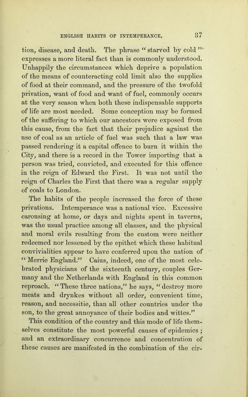 tion, disease, and deatli. The phrase “ starved by cold ”' expresses a more literal fact than is commonly understood. Unhappily the circumstances which deprive a population of the means of counteracting cold limit also the supplies of food at their command, and the pressure of the twofold privation, want of food and want of fuel, commonly occurs at the very season when both these indispensable supports of life are most needed. Some conception may be formed of the suffering to which our ancestors were exposed from this cause, from the fact that their prejudice against the use of coal as an article of fuel was such that a law was passed rendering it a capital offence to burn it within the City, and there is a record in the Tower importing that a person was tried, convicted, and executed for this offence in the reign of Edward the First. It was not until the reign of Charles the First that there was a regular supply of coals to London. The habits of the people increased the force of these privations. Intemperance was a national vice. Excessive carousing at home, or days and nights spent in taverns, was the usual practice among all classes, and the physical and moral evils resulting from the custom were neither redeemed nor lessened by the epithet which these habitual convivialities appear to have conferred upon the nation of “ Merrie England.” Caius, indeed, one of the most cele- brated physicians of the sixteenth century, couples Ger- many and the Netherlands with England in this common reproach. “ These three nations,” he says, “ destroy more meats and drynkes without all order, convenient time, reason, and necessitie, than all other countries under the son, to the great annoyance of their bodies and wittes.” This condition of the country and this mode of life them- selves constitute the most powerful causes of epidemics ; and an extraordinary concurrence and concentration of these causes are manifested in the combination of the cir-