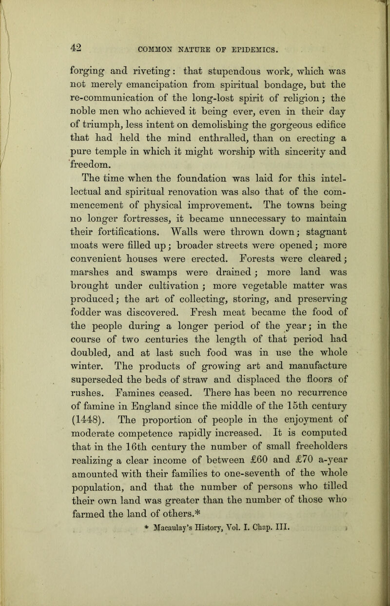 forging and riveting: that stupendous work, which was not merely emancipation from spiritual bondage, but the re-communication of the long-lost spirit of religion; the noble men who achieved it being ever, even in their day of triumph, less intent on demolishing the gorgeous edifice that had held the mind enthralled, than on erecting a pure temple in which it might worship with sincerity and freedom. The time when the foundation was laid for this intel- lectual and spiritual renovation was also that of the com- mencement of physical improvement. The towns being no longer fortresses, it became unnecessary to maintain their fortifications. Walls were thrown down; stagnant moats were filled up; broader streets were opened; more convenient houses were erected. Forests were cleared; marshes and swamps were drained ; more land was brought under cultivation ; more vegetable matter was produced; the art of collecting, storing, and preserving fodder was discovered. Fresh meat became the food of the people during a longer period of the year; in the course of two .centuries the length of that period had doubled, and at last such food was in use the whole winter. The products of growing art and manufacture superseded the beds of straw and displaced the floors of rushes. Famines ceased. There has been no recurrence of famine in England since the middle of the 15th century (1448). The proportion of people in the enjoyment of moderate competence rapidly increased. It is computed that in the 16th century the number of small freeholders realizing a clear income of between £60 and £70 a-year amounted with their families to one-seventh of the whole population, and that the number of persons who tilled their own land was greater than the number of those who farmed the land of others.* * Macaulay’s History, Yol. I. Chap. III. *