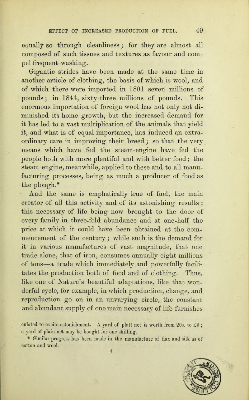 equally so through cleanliness ; for they are almost all composed of such tissues and textures as favour and com- pel frequent washing. Gigantic strides have been made at the same time in another article of clothing, the basis of which is wool, and of which there were imported in 1801 seven millions of pounds; in 1844, sixty-three millions of pounds. This enormous importation of foreign wool has not only not di- minished its home growth, but the increased demand for it has led to a vast multiplication of the animals that yield it, and what is of equal importance, has induced an extra- ordinary care in improving their breed; so that the very means which have fed the steam-engine have fed the people both with more plentiful and with better food; the steam-engine, meanwhile, applied to these and to all manu- facturing processes, being as much a producer of food as the plough.* And the same is emphatically true of fuel, the main creator of all this activity and of its astonishing results ; this necessary of life being now brought to the door of every family in three-fold abundance and at one-half the price at which it could have been obtained at the com- mencement of the century; while such is the demand for it in various manufactures of vast magnitude, that one trade alone, that of iron, consumes annually eight millions of tons—a trade which immediately and powerfully facili- tates the production both of food and of clothing. Thus, like one of Nature A beautiful adaptations, like that .won- derful cycle, for example, in which production, change, and reproduction go on in an unvarying circle, the constant and abundant supply of one main necessary of life furnishes ciliated to excite astonishment. A yard of platt net is worth from 20s. to £5 ; a yard of plain net may he bought for one shilling. * Similar progress has been made in the manufacture of flax and silk as of cotton and wool. 4