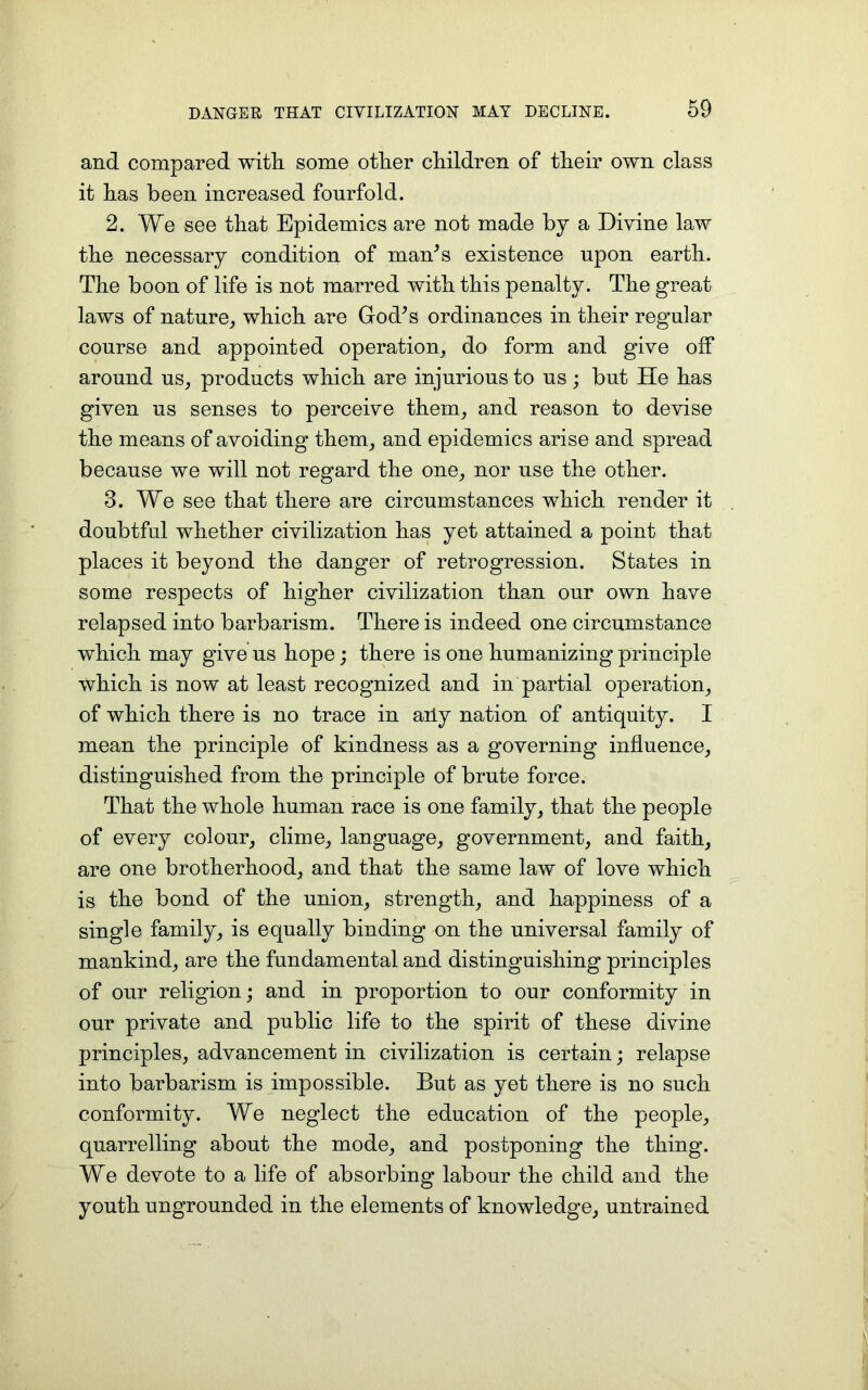 and compared with some other children of their own class it has been increased fourfold. 2. We see that Epidemics are not made by a Divine law the necessary condition of man’s existence upon earth. The boon of life is not marred with this penalty. The great laws of nature, which are God’s ordinances in their regular course and appointed operation, do form and give off around us, products which are injurious to us; but He has given us senses to perceive them, and reason to devise the means of avoiding them, and epidemics arise and spread because we will not regard the one, nor use the other. 3. We see that there are circumstances which render it doubtful whether civilization has yet attained a point that places it beyond the danger of retrogression. States in some respects of higher civilization than our own have relapsed into barbarism. There is indeed one circumstance which may give us hope; there is one humanizing principle which is now at least recognized and in partial operation, of which there is no trace in ally nation of antiquity. I mean the principle of kindness as a governing influence, distinguished from the principle of brute force. That the whole human race is one family, that the people of every colour, clime, language, government, and faith, are one brotherhood, and that the same law of love which is the bond of the union, strength, and happiness of a single family, is equally binding on the universal family of mankind, are the fundamental and distinguishing principles of our religion; and in proportion to our conformity in our private and public life to the spirit of these divine principles, advancement in civilization is certain; relapse into barbarism is impossible. But as yet there is no such conformity. We neglect the education of the people, quarrelling about the mode, and postponing the thing. We devote to a life of absorbing labour the child and the youth ungrounded in the elements of knowledge, untrained