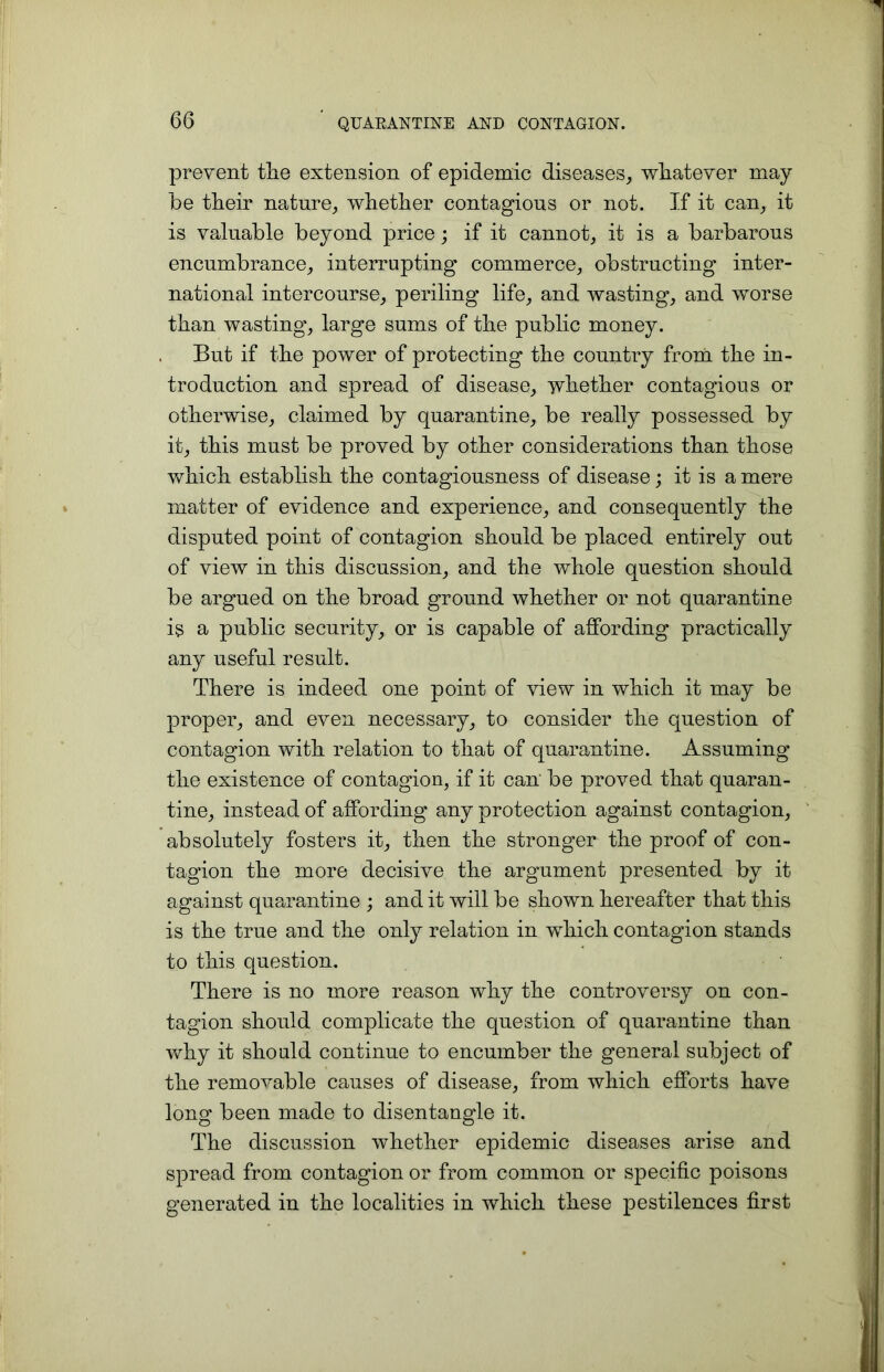 prevent the extension of epidemic diseases, whatever may be their nature, whether contagious or not. If it can, it is valuable beyond price; if it cannot, it is a barbarous encumbrance, interrupting commerce, obstructing inter- national intercourse, periling life, and wasting, and worse than wasting, large sums of the public money. But if the power of protecting the country from the in- troduction and spread of disease, whether contagious or otherwise, claimed by quarantine, be really possessed by it, this must be proved by other considerations than those which establish the contagiousness of disease; it is a mere matter of evidence and experience, and consequently the disputed point of contagion should be placed entirely out of view in this discussion, and the whole question should be argued on the broad ground whether or not quarantine is a public security, or is capable of affording practically any useful result. There is indeed one point of view in which it may be proper, and even necessary, to consider the question of contagion with relation to that of quarantine. Assuming the existence of contagion, if it can be proved that quaran- tine, instead of affording any protection against contagion, absolutely fosters it, then the stronger the proof of con- tagion the more decisive the argument presented by it against quarantine ; and it will be shown hereafter that this is the true and the only relation in which contagion stands to this question. There is no more reason why the controversy on con- tagion should complicate the question of quarantine than why it should continue to encumber the general subject of the removable causes of disease, from which efforts have long been made to disentangle it. The discussion whether epidemic diseases arise and spread from contagion or from common or specific poisons generated in the localities in which these pestilences first