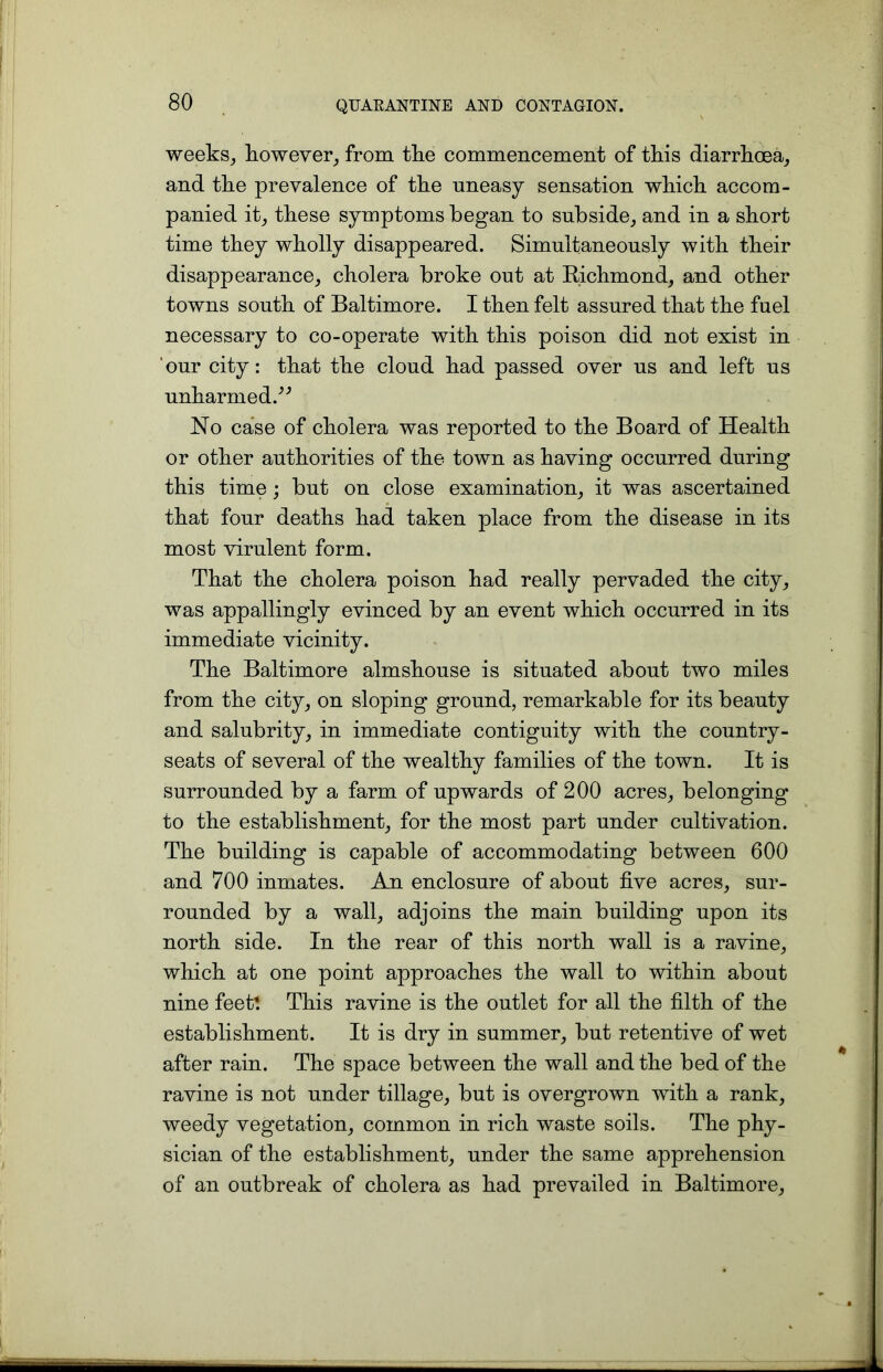 weeks, however, from the commencement of this diarrhoea, and the prevalence of the uneasy sensation which accom- panied it, these symptoms began to subside, and in a short time they wholly disappeared. Simultaneously with their disappearance, cholera broke out at Richmond, and other towns south of Baltimore. I then felt assured that the fuel necessary to co-operate with this poison did not exist in our city: that the cloud had passed over us and left us unharmed.” No case of cholera was reported to the Board of Health or other authorities of the town as having occurred during this time; but on close examination, it was ascertained that four deaths had taken place from the disease in its most virulent form. That the cholera poison had really pervaded the city, was appallingly evinced by an event which occurred in its immediate vicinity. The Baltimore almshouse is situated about two miles from the city, on sloping ground, remarkable for its beauty and salubrity, in immediate contiguity with the country- seats of several of the wealthy families of the town. It is surrounded by a farm of upwards of 200 acres, belonging to the establishment, for the most part under cultivation. The building is capable of accommodating between 600 and 700 inmates. An enclosure of about five acres, sur- rounded by a wall, adjoins the main building upon its north side. In the rear of this north wall is a ravine, which at one point approaches the wall to within about nine feet! This ravine is the outlet for all the filth of the establishment. It is dry in summer, but retentive of wet after rain. The space between the wall and the bed of the ravine is not under tillage, but is overgrown with a rank, weedy vegetation, common in rich waste soils. The phy- sician of the establishment, under the same apprehension of an outbreak of cholera as had prevailed in Baltimore,