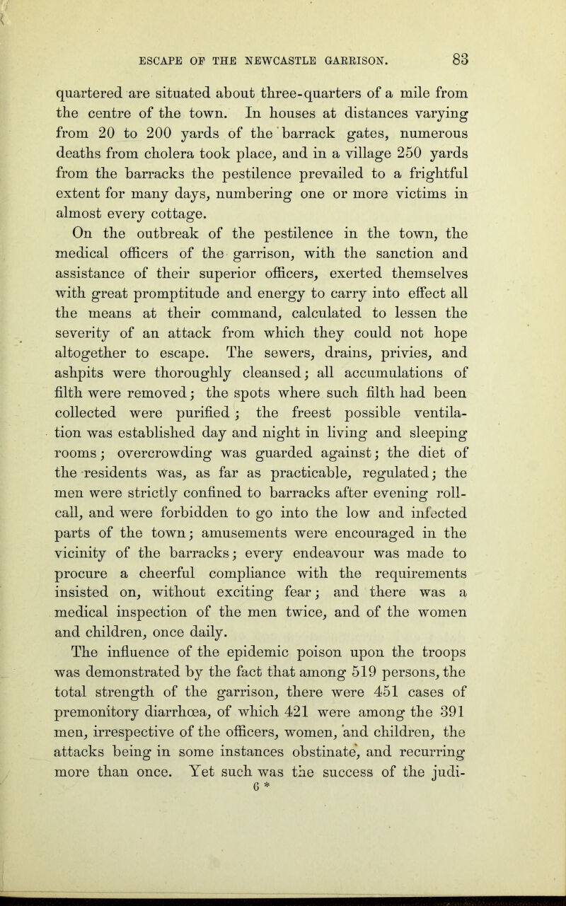 quartered are situated about three-quarters of a mile from the centre of the town. In houses at distances varying from 20 to 200 yards of the barrack gates, numerous deaths from cholera took place, and in a village 250 yards from the barracks the pestilence prevailed to a frightful extent for many days, numbering one or more victims in almost every cottage. On the outbreak of the pestilence in the town, the medical officers of the garrison, with the sanction and assistance of their superior officers, exerted themselves with great promptitude and energy to carry into effect all the means at their command, calculated to lessen the severity of an attack from which they could not hope altogether to escape. The sewers, drains, privies, and ashpits were thoroughly cleansed; all accumulations of filth were removed; the spots where such filth had been collected were purified ; the freest possible ventila- tion was established day and night in living and sleeping rooms; overcrowding was guarded against; the diet of the residents Was, as far as practicable, regulated; the men were strictly confined to barracks after evening roll- call, and were forbidden to go into the low and infected parts of the town; amusements were encouraged in the vicinity of the barracks; every endeavour was made to procure a cheerful compliance with the requirements insisted on, without exciting fear; and there was a medical inspection of the men twice, and of the women and children, once daily. The influence of the epidemic poison upon the troops was demonstrated by the fact that among 519 persons, the total strength of the garrison, there were 451 cases of premonitory diarrhoea, of which 421 were among the 391 men, irrespective of the officers, women, and children, the attacks being in some instances obstinate, and recurring more than once. Yet such was the success of the judi-