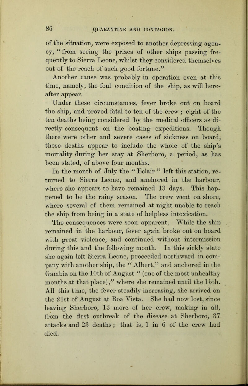 of the situation, were exposed to another depressing agen- cy, “from seeing the prizes of other ships passing fre- quently to Sierra Leone, whilst they considered themselves out of the reach of such good fortune.” Another cause was probably in operation even at this time, namely, the foul condition of the ship, as will here- after appear. Under these circumstances, fever broke out on board the ship, and proved fatal to ten of the crew; eight of the ten deaths being considered by the medical officers as di- rectly consequent on the boating expeditions. Though there were other and severe cases of sickness on board, these deaths appear to include the whole of the ship^s mortality during her stay at Sherboro, a period, as has been stated, of above four months. In the month of July the “ Eclair ” left this station, re- turned to Sierra Leone, and anchored in the harbour, where she appears to have remained 13 days. This hap- pened to be the rainy season. The crew went on shore, where several of them remained at night unable to reach the ship from being in a state of helpless intoxication. The consequences were soon apparent. While the ship remained in the harbour, fever again broke out on board with great violence, and continued without intermission during this and the following month. In this sickly state she again left Sierra Leone, proceeded northward in com- pany with another ship, the “Albert,” and anchored in the Gambia on the 10th of August “ (one of the most unhealthy months at that place),” where she remained until the 15th. All this time, the fever steadily increasing, she arrived on the 21st of August at Boa Vista. She had now lost, since leaving Sherboro, 13 more of her crew, making in all, from the first outbreak of the disease at Sherboro, 37 attacks and 23 deaths; that is, 1 in 6 of the crew had died.