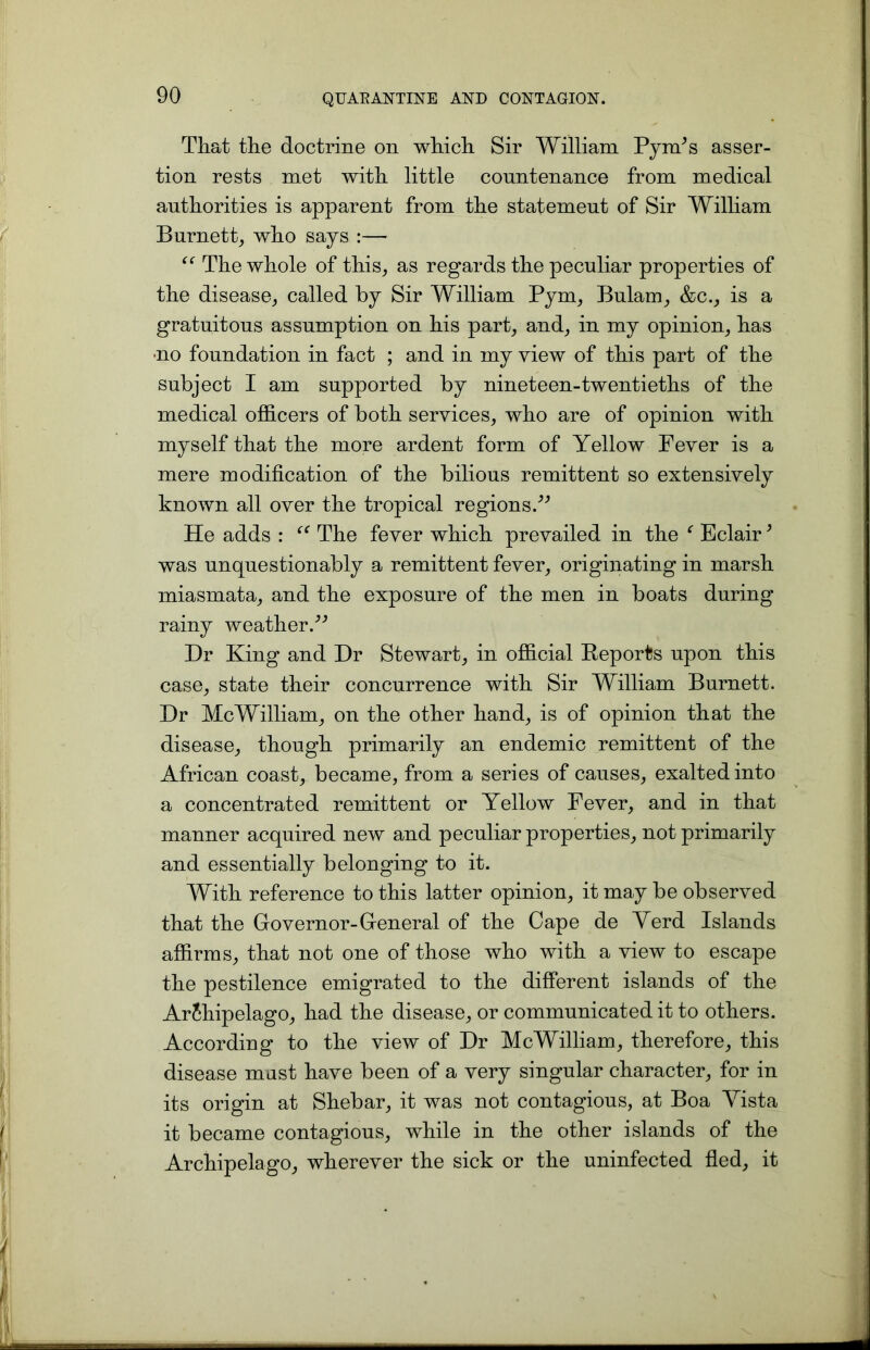 That the doctrine on which Sir William PynPs asser- tion rests met with little countenance from medical authorities is apparent from the statement of Sir William Burnett, who says :— “ The whole of this, as regards the peculiar properties of the disease, called by Sir William Pym, Bulam, &c., is a gratuitous assumption on his part, and, in my opinion, has no foundation in fact ; and in my view of this part of the subject I am supported by nineteen-twentieths of the medical officers of both services, who are of opinion with myself that the more ardent form of Yellow Fever is a mere modification of the bilious remittent so extensively known all over the tropical regions.” He adds : “ The fever which prevailed in the f Eclair * was unquestionably a remittent fever, originating in marsh miasmata, and the exposure of the men in boats during rainy weather.” Dr King and Dr Stewart, in official Reports upon this case, state their concurrence with Sir William Burnett. Dr McWilliam, on the other hand, is of opinion that the disease, though primarily an endemic remittent of the African coast, became, from a series of causes, exalted into a concentrated remittent or Yellow Fever, and in that manner acquired new and peculiar properties, not primarily and essentially belonging to it. With reference to this latter opinion, it may be observed that the Governor-General of the Cape de Yerd Islands affirms, that not one of those who with a view to escape the pestilence emigrated to the different islands of the Archipelago, had the disease, or communicated it to others. According to the view of Dr McWilliam, therefore, this disease must have been of a very singular character, for in its origin at Shebar, it was not contagious, at Boa Yista it became contagious, while in the other islands of the Archipelago, wherever the sick or the uninfected fled, it