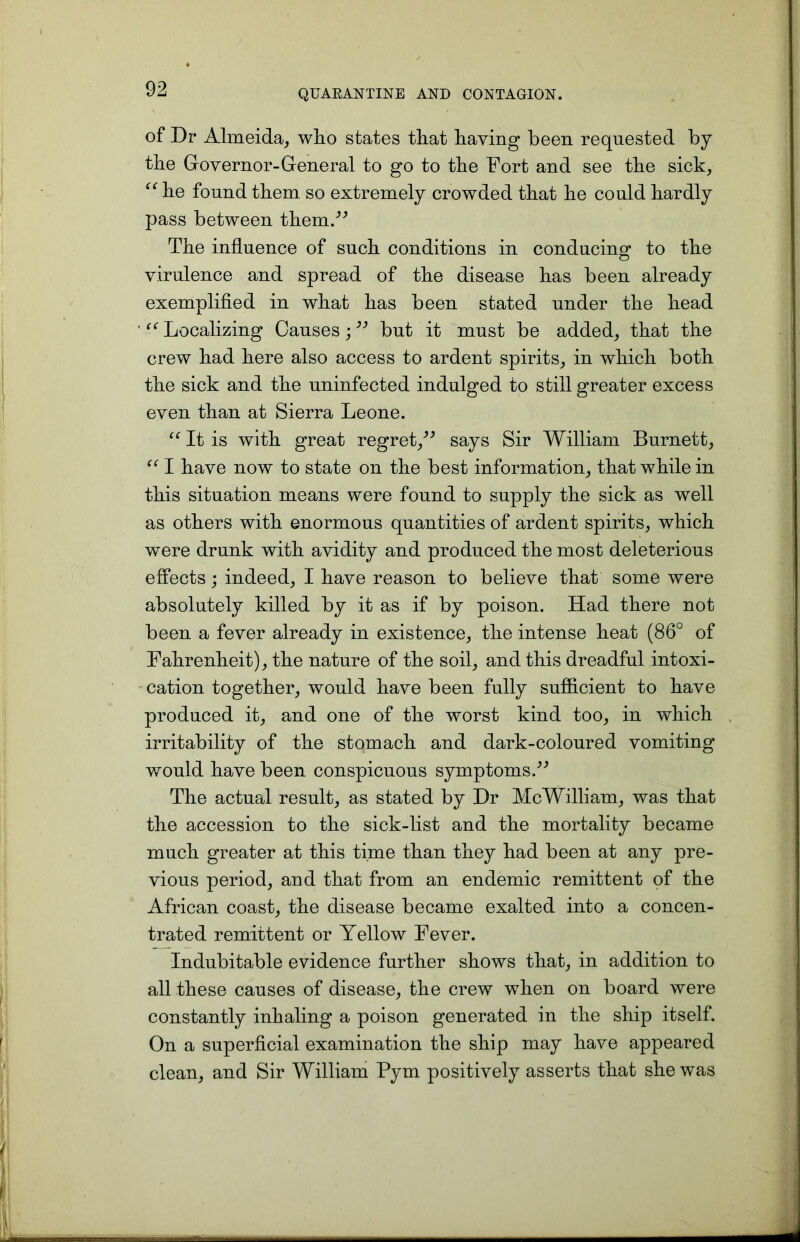 of Dr Almeida, wlio states that having been requested by the Governor-General to go to the Fort and see the sick, “ he found them so extremely crowded that he could hardly pass between them.” The influence of such conditions in conducing to the virulence and spread of the disease has been already exemplified in what has been stated under the head ’ “ Localizing Causes; ” but it must be added, that the crew had here also access to ardent spirits, in which both the sick and the uninfected indulged to still greater excess even than at Sierra Leone. “ It is with great regret,” says Sir William Burnett, “ I have now to state on the best information, that while in this situation means were found to supply the sick as well as others with enormous quantities of ardent spirits, which were drunk with avidity and produced the most deleterious effects; indeed, I have reason to believe that some were absolutely killed by it as if by poison. Had there not been a fever already in existence, the intense heat (86° of Fahrenheit), the nature of the soil, and this dreadful intoxi- cation together, would have been fully sufficient to have produced it, and one of the worst kind too, in which irritability of the stomach and dark-coloured vomiting would have been conspicuous symptoms.” The actual result, as stated by Dr Me William, was that the accession to the sick-list and the mortality became much greater at this time than they had been at any pre- vious period, and that from an endemic remittent of the African coast, the disease became exalted into a concen- trated remittent or Yellow Fever. Indubitable evidence further shows that, in addition to all these causes of disease, the crew when on board were constantly inhaling a poison generated in the ship itself. On a superficial examination the ship may have appeared clean, and Sir William Pym positively asserts that she was